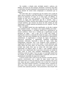 Na verdade, a relação entre atividade mental e palavra, em
Dilthey, não passa de uma analogia, destinada a esclarecer uma idéia
e, além disso, só muito raramente a encontramos em sua obra. Ele está
muito distante de extrair desta comparação as conclusões que se
impõem.
    Por outro lado, não é o psiquismo que ele explica com a ajuda do
signo, mas ao contrário, como bom idealista, é o signo que ele explica
através do psiquismo. O signo só se torna signo, em Dilthey, na
medida em que serve para expressar a vida interior. Esta última
confere ao signo uma significação que lhe é inerente. Aqui, a
construção de Dilthey encarna uma tendência comum ao conjunto da
corrente idealista, que consiste em privar de todo sentido, de toda
significação, o mundo material em benefício de um “espírito” fora do
tempo e do espaço.
    Se a atividade mental tem uma significação, se ela não é apenas
uma realidade isolada – em relação a esse aspecto Dilthey tem razão –
então, obrigatoriamente, a atividade mental deve manifestar-se no
terreno semiótico. Tanto isso é verdade que a significação só pode
pertencer ao signo – sem o que, ela se torna uma ficção. A
significação constitui a expressão da relação do signo, como realidade
isolada, com uma outra realidade, por ela substituível, representável,
simbolizável. A significação é a função do signo; eis porque é
impossível representar a significação (enquanto propriedade
puramente relacional, funcional) à parte do signo, como algo
independente, particular. Isso é tão exeqüível como considerar a
significação da palavra cavalo como sendo o cavalo particular que
tenho diante dos meus olhos. Se assim fosse, seria possível, tendo
comido uma maçã, dizer que se comeu não uma maçã, mas a
significação da palavra maçã. O signo é uma unidade material
discreta, mas a significação não é uma coisa e não pode ser isolada do
signo como se fosse uma realidade independente, tendo uma
existência à parte do signo. É por isso que, se a atividade mental tem
um sentido, se ela pode ser compreendida e explicada, ela deve ser
analisada por intermédio do signo real e tangível.
    É preciso insistir sobre o fato de que não somente a atividade mental é
expressa exteriormente com a ajuda do signo (assim como nos
expressamos para os outros por palavras, mímica ou qualquer outro meio)
mas, ainda, que para o próprio indivíduo, ela só existe sob a forma de
signos. Fora deste material semiótico, a atividade interior, enquanto tal,
não existe. Nesse sentido, toda atividade mental é exprimível, isto é,
constitui uma expressão potencial. Todo pensamento, toda emoção todo
                                                                         50
 