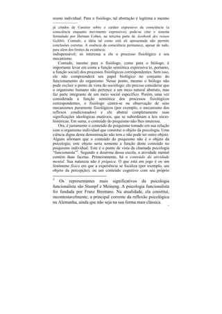 nismo individual. Para o fisiólogo, tal abstração é legítima e mesmo
––––––––––––
já citados de Cassirer sobre o caráter expressivo da consciência (a
consciência enquanto movimento expressivo), pode-se citar o sistema
formulado por Herman Cohen, na terceira parte de Aesthetik des reinen
Gefühls. Contudo, a idéia tal como está ali apresentada não permite
conclusões corretas. A essência da consciência permanece, apesar de tudo,
para além dos limites da existência.
indispensável; só interessa a ele o processo fisiológico e seu
mecanismo.
    Contudo, mesmo para o fisiólogo, como para o biólogo, é
importante levar em conta a função semiótica expressiva (e, portanto,
a função social) dos processos fisiológicos correspondentes. Sem isso,
ele não compreenderá seu papel biológico no conjunto do
funcionamento do organismo. Nesse ponto, mesmo o biólogo não
pode excluir o ponto de vista do sociólogo; ele precisa considerar que
o organismo humano não pertence a um meio natural abstrato, mas
faz parte integrante de um meio social específico. Porém, uma vez
considerada a função semiótica dos processos fisiológicos
correspondentes, o fisiólogo centra-se na observação de seus
mecanismos puramente fisiológicos (por exemplo, o mecanismo dos
reflexos condicionados) e ele abstrai completamente suas
significações ideológicas mutáveis, que se subordinam a leis sócio-
históricas. Em suma, o conteúdo do psiquismo não lhes interessa.
    Ora, é justamente o conteúdo do psiquismo tomado em sua relação
com o organismo individual que constitui o objeto da psicologia. Uma
ciência digna desta denominação não tem e não pode ter outro objeto.
Alguns afirmam que o conteúdo do psiquismo não é o objeto da
psicologia; este objeto seria somente a função deste conteúdo no
psiquismo individual. Este é o ponto de vista da chamada psicologia
“funcionaista”5. Segundo a doutrina dessa escola, a atividade mental
contém duas facetas. Primeiramente, há o conteúdo da atividade
mental. Sua natureza não é psíquica. O que está em jogo é ou um
fenômeno físico em que a experiência se focaliza (por exemplo, um
objeto da percepção), ou um conteúdo cognitivo com seu próprio

5
    Os representantes mais significativos da psicologia
funcionalista são Stumpf e Meineng. A psicologia funcionalista
foi fundada por Franz Brentano. Na atualidade, ela constitui,
incontestavelmente, a principal corrente da reflexão psicológica
na Alemanha, ainda que não seja na sua forma mais clássica.
                                                                        52
 