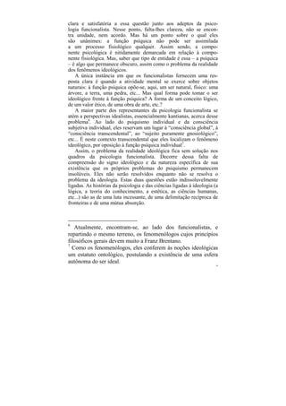 clara e satisfatória a essa questão junto aos adeptos da psico-
logia funcionalista. Nesse ponto, falta-lhes clareza, não se encon-
tra unidade, nem acordo. Mas há um ponto sobre o qual eles
são unânimes: a função psíquica não pode ser assimilada
a um processo fisiológico qualquer. Assim sendo, a compo-
nente psicológica é nitidamente demarcada em relação à compo-
nente fisiológica. Mas, saber que tipo de entidade é essa – a psíquica
– é algo que permanece obscuro, assim como o problema da realidade
dos fenômenos ideológicos.
    A única instância em que os funcionalistas fornecem uma res-
posta clara é quando a atividade mental se exerce sobre objetos
naturais: à função psíquica opõe-se, aqui, um ser natural, físico: uma
árvore, a terra, uma pedra, etc... Mas qual forma pode tomar o ser
ideológico frente à função psíquica? A forma de um conceito lógico,
de um valor ético, de uma obra de arte, etc.?
    A maior parte dos representantes da psicologia funcionalista se
atém a perspectivas idealistas, essencialmente kantianas, acerca desse
problema6. Ao lado do psiquismo individual e da consciência
subjetiva individual, eles reservam um lugar à “consciência global”, à
“consciência transcendental”, ao “sujeito puramente gnosiológico”,
etc... É neste contexto transcendental que eles localizam o fenômeno
ideológico, por oposição à função psíquica individual7.
    Assim, o problema da realidade ideológica fica sem solução nos
quadros da psicologia funcionalista. Decorre dessa falta de
compreensão do signo ideológico e da natureza específica de sua
existência que os próprios problemas do psiquismo permanecem
insolúveis. Eles não serão resolvidos enquanto não se resolva o
problema da ideologia. Estas duas questões estão indissoluvelmente
ligadas. As histórias da psicologia e das ciências ligadas à ideologia (a
lógica, a teoria do conhecimento, a estética, as ciências humanas,
etc...) são as de uma luta incessante, de uma delimitação recíproca de
fronteiras e de uma mútua absorção.



6
   Atualmente, encontram-se, ao lado dos funcionalistas, e
repartindo o mesmo terreno, os fenomenólogos cujos princípios
filosóficos gerais devem muito a Franz Brentano.
7
  Como os fenomenólogos, eles conferem às noções ideológicas
um estatuto ontológico, postulando a existência de uma esfera
autônoma do ser ideal.
                                                                       54
 