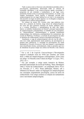 Tudo se passa como se houvesse uma alternância periódica entre o
psicologismo espontaneísta, absorvendo todas as ciências de
orientação ideológica, e um antipsicologismo agudo, esvaziando o
psiquismo de seu conteúdo e conduzindo-o a um lugar vazio,
puramente formal (como na psicologia funcionalista), ou ainda a um
simples fisiologismo. Nesse ínterim, a ideologia, privada pelo
antipsicologismo de seu lugar habitual no ser (isto é, no psiquismo),
não encontra seu lugar em parte alguma e se vê obrigada a emigrar da
realidade para as alturas transcendentais.
    No começo do século XX, tivemos uma vaga poderosa (em-
bora não a primeira da história, longe disso) de antipsicologismo.
No curso dos dois primeiros decênios do século, pudemos assis-
tir a eventos filosóficos e metodológicos da mais alta impor-
tância: os trabalhos fundamentais de Husserl8, principal representante
do antipsicologismo contemporâneo; os trabalhos de seus discípulos,
os “intencionalistas” (fenomenólogos), a guinada brutalmente
antipsicológica dos defensores contemporâneos do neokantismo das
escolas de Marburg e Freiburg9, a exclusão do psicologismo de todos
os domínios do conhecimento, inclusive da própria psicologia (!).
    Atualmente, a vaga de antipsicologismo está em vias de refluir e
uma nova onda, aparentemente muito poderosa, de psicologismo se
prepara para substituí-la. A variedade de psicologismo em moda
denomina-se Filosofia Existencial. Sob esta etiqueta, o psicologismo
mais desenfreado retoma, aceleradamente, todas as posições que teve
de abandonar há pouco tempo nas esferas da filosofia e das ciências

8
  Ver o vol. I de Logische Untersuchungen (“Investigações
Lógicas”) (tradução russa de 1910) que constitui, por assim
dizer, a bíblia do antipsicologismo contemporâneo, assim como
seu artigo “A Filosofia como Ciência do Rigor” in Logos, 1911,
1912, vol. 1.
9
   Ver, por exemplo, o artigo muito instrutivo de Rickert,
principal representante da escola de Freiburg, “Duas Abordagens
sobre a Teoria do Conhecimento”, na compilação Idéias Novas
em Filosofia, no 7, 1913. Nesta publicação, Rickert, sob a
influência de Husserl, traduz na linguagem do antipsicologismo
sua concepção originalmente psicologista, acerca da teoria do
conhecimento. Esse artigo esclarece as relações do neokantismo
com o movimento antipsicologista.
                                                                     55
 