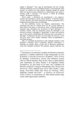 ligadas à ideologia10. Esta vaga de psicologismo não traz consigo
nenhuma definição nova da realidade psíquica. O psicologismo mais
recente, ao contrário da vaga anterior (segunda metade do século
XIX), de natureza positivo-empirista (o representante mais típico é
Wundt), tende a comentar o ser interior, a “esfera da atividade
mental”, de maneira metafísica.
    Desse modo, a alternância do psicologismo e do antipsico-
logismo não desembocou numa síntese dialética. A filosofia burgue-
sa, até o presente, não soube solucionar de maneira apropriada nem o
problema da psicologia nem o da ideologia.
    Os dois problemas devem ser tratados conjuntamente. Nós
afirmamos que uma só e mesma chave nos dá o acesso objetivo às
duas esferas. Esta chave é a filosofia do signo, a filosofia da palavra,
enquanto signo ideológico por excelência. O signo ideológico é o
território comum, tanto do psiquismo quanto da ideologia; é um
território concreto, sociológico e significante. É sobre este território
que se deve operar a delimitação das fronteiras entre a psicologia e a
ideologia. O psiquismo não deve ser uma réplica do universo, e este
não deve servir como simples indicação cênica acompanhando o
monólogo psíquico.
    Mas, se a realidade do psiquismo é uma realidade semiótica, como
delimitar a fronteira entre o psiquismo subjetivo individual e a
ideologia em sentido estrito, já que esta se apresenta, igualmente,
como uma realidade semiótica? De momento, apenas indicamos um


10
   Encontramos um panorama completo da filosofia existencial,
panorama, é verdade, tendencioso e algo ultrapassado, no livro
de Rickert, A Filosofia Existencial (“Academia”, 1921). O livro
de Spranger, Lebensformen, exerceu uma influência enorme
sobre as ciências humanas. Hoje em dia, todos os representantes
mais importantes da crítica literária e da lingüística alemãs
encontram-se, de uma forma ou de outra, sob a influência da
filosofia existencial. Citaremos Ehrmattinger (Das Dichterische
Kunstwerk, 1921), Hundolf (seus livros sobre Goethe e sobre
Georg, 1916-1925), Hefele (Das Wesen der Dichtung, 1923),
Wahlzehl (“Gehalt und Form”... in Dichteris che Kunstwerk,
1923), Vossler e os vosslerianos, etc. Mais adiante teremos algo
a dizer sobre alguns destes estudiosos.
                                                                       56
 