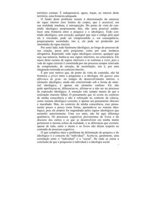 território comum. É indispensável, agora, traçar, no interior deste
território, uma fronteira adequada.
    O fundo deste problema remete à determinação da natureza
do signo interior (nos limites do corpo), que é acessível, em
sua realidade imediata, à introspecção. Do ponto de vista do con-
teúdo ideológico propriamente dito, não seria possível estabe-
lecer uma fronteira entre o psíquico e o ideológico. Todo con-
teúdo ideológico, sem exceção, qualquer que seja o código pelo qual
ele é veiculado, pode ser compreendido e, em conseqüência,
psiquicamente assimilado, isto é, ele pode ser produzido por
intermédio do signo interior.
    Por outro lado, todo fenômeno ideológico, ao longo do processo de
sua criação, passa pelo psiquismo, como por uma instância
obrigatória. Repetindo: todo signo ideológico exterior, qualquer que
seja sua natureza, banha-se nos signos interiores, na consciência. Ele
nasce deste oceano de signos interiores e aí continua a viver, pois a
vida do signo exterior é constituída por um processo sempre renovado
de compreensão, de emoção, de assimilação, isto é, por uma
integração reiterada no contexto interior.
    É por esse motivo que, do ponto de vista do conteúdo, não há
fronteira a priori entre o psiquismo e a ideologia. Há apenas uma
diferença de grau: no estágio do desenvolvimento interior, o
elemento ideológico, ainda não exteriorizado sob a forma de mate-
rial ideológico, é apenas um elemento confuso. Ele não
pode aperfeiçoar-se, diferenciar-se, afirmar-se a não ser no processo
de expressão ideológica. A intenção vale sempre menos do que a
realização (mesmo falha). O pensamento que só existe no contexto
de minha consciência e não é reforçado no contexto da ciência,
como sistema ideológico coerente, é apenas um pensamento obscuro
e inacabado. Mas, no contexto de minha consciência, esse pensa-
mento pouco a pouco toma forma, apoiando-se no sistema ideo-
lógico, pois ele próprio foi engendrado pelos signos ideológicos que
assimilei anteriormente. Uma vez mais, não há aqui diferença
qualitativa. Os processos cognitivos provenientes de livros e do
discurso dos outros e os que se desenvolvem em minha mente
pertencem à mesma esfera da realidade, e as diferenças que existem,
apesar de tudo, entre a mente e os livros não dizem respeito ao
conteúdo do processo cognitivo.
    O que complica mais o problema da delimitação do psíquico e do
ideológico é o conceito do “individual”. Aceita-se, geralmente, uma
correlação entre o “individual” e o “social”. De onde se extrai a
conclusão de que o psiquismo é individual e a ideologia social.
                                                                     57
 