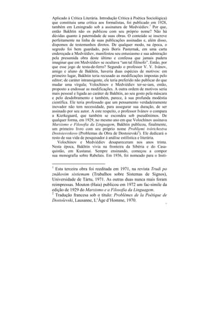 Aplicado à Crítica Literária. Introdução Crítica à Poética Sociológica)
que constituiu uma crítica aos formalistas, foi publicado em 1928,
também em Leningrado sob a assinatura de Medviédiev.1 Por que,
então Bakhtin não os publicou com seu próprio nome? Não há
dúvidas quanto à paternidade de suas obras. O conteúdo se inscreve
perfeitamente na linha de suas publicações assinadas e, além disso,
dispomos de testemunhos diretos. De qualquer modo, na época, o
segredo foi bem guardado, pois Borís Pasternak, em uma carta
endereçada a Medviédiev, manifestou seu entusiasmo e sua admiração
pela presumida obra deste último e confessa que jamais pudera
imaginar que em Medviédiev se ocultava “um tal filósofo”. Então, por
que esse jogo de testa-de-ferro? Segundo o professor V. V. Ivánov,
amigo e aluno de Bakhtin, haveria duas espécies de motivos: em
primeiro lugar, Bakhtin teria recusado as modificações impostas pelo
editor; de caráter intransigente, ele teria preferido não publicar do que
mudar uma vírgula; Volochínov e Medviédiev ter-se-iam, então,
proposto a endossar as modificações. A outra ordem de motivos seria
mais pessoal e ligada ao caráter de Bakhtin, ao seu gosto pela máscara
e pelo desdobramento e também, parece, à sua profunda modéstia
científica. Ele teria professado que um pensamento verdadeiramente
inovador não tem necessidade, para assegurar sua duração, de ser
assinado por seu autor. A este respeito, o professor Ivánov o compara
a Kierkegaard, que também se escondeu sob pseudônimos. De
qualquer forma, em 1929, no mesmo ano em que Volochínov assinava
Marxismo e Filosofia da Linguagem, Bakhtin publicou, finalmente,
um primeiro livro com seu próprio nome Probliemi tvórtchestva
Dostoiesvskovo (Problemas da Obra de Dostoievski2). Ele dedicará o
resto de sua vida de pesquisador à análise estilística e literária.
   Volochínov e Medviédiev desapareceram nos anos trinta.
Nesta época, Bakhtin vivia na fronteira da Sibéria e do Casa-
quistão, em Kustanai. Sempre ensinando, começou a compor
sua monografia sobre Rabelais. Em 1936, foi nomeado para o Insti-

1
  Esta terceira obra foi reeditada em 1971, na revista Trudi po
znákovim sistiemam (Trabalhos sobre Sistemas de Signos),
Universidade de Tártu, 1971. As outras duas nunca mais foram
reimpressas. Mouton (Haia) publicou em 1972 um fac-símile da
edição de 1929 do Marxismo e a Filosofia da Linguagem.
2
  Tradução francesa sob o título: Problèmes de la Poétique de
Dostoïevski, Lausanne, L’Âge d’Homme, 1970.
                                                                       13
 