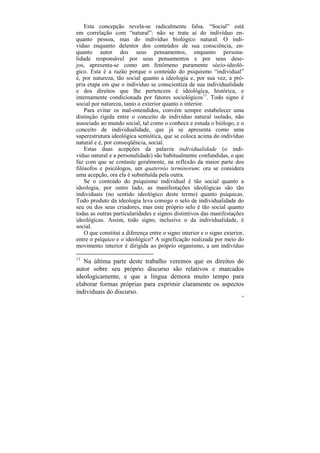 Esta concepção revela-se radicalmente falsa. “Social” está
em correlação com “natural”: não se trata aí do indivíduo en-
quanto pessoa, mas do indivíduo biológico natural. O indi-
víduo enquanto detentor dos conteúdos de sua consciência, en-
quanto autor dos seus pensamentos, enquanto persona-
lidade responsável por seus pensamentos e por seus dese-
jos, apresenta-se como um fenômeno puramente sócio-ideoló-
gico. Esta é a razão porque o conteúdo do psiquismo “individual”
é, por natureza, tão social quanto a ideologia e, por sua vez, a pró-
pria etapa em que o indivíduo se conscientiza de sua individualidade
e dos direitos que lhe pertencem é ideológica, histórica, e
internamente condicionada por fatores sociológicos11. Todo signo é
social por natureza, tanto o exterior quanto o interior.
    Para evitar os mal-entendidos, convém sempre estabelecer uma
distinção rígida entre o conceito de indivíduo natural isolado, não
associado ao mundo social, tal como o conhece e estuda o biólogo, e o
conceito de individualidade, que já se apresenta como uma
superestrutura ideológica semiótica, que se coloca acima do indivíduo
natural e é, por conseqüência, social.
    Estas duas acepções da palavra individualidade (o indi-
víduo natural e a personalidade) são habitualmente confundidas, o que
faz com que se contaste geralmente, na reflexão da maior parte dos
filósofos e psicólogos, um quaternio terminorum: ora se considera
uma acepção, ora ela é substituída pela outra.
    Se o conteúdo do psiquismo individual é tão social quanto a
ideologia, por outro lado, as manifestações ideológicas são tão
individuais (no sentido ideológico deste termo) quanto psíquicas.
Todo produto da ideologia leva consigo o selo de individualidade do
seu ou dos seus criadores, mas este próprio selo é tão social quanto
todas as outras particularidades e signos distintivos das manifestações
ideológicas. Assim, todo signo, inclusive o da individualidade, é
social.
    O que constitui a diferença entre o signo interior e o signo exterior,
entre o psíquico e o ideológico? A significação realizada por meio do
movimento interior é dirigida ao próprio organismo, a um indivíduo

11
   Na última parte deste trabalho veremos que os direitos do
autor sobre seu próprio discurso são relativos e marcados
ideologicamente, e que a língua demora muito tempo para
elaborar formas próprias para exprimir claramente os aspectos
individuais do discurso.
                                                                        58
 