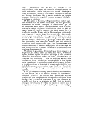 dado, e determina-se, antes de tudo, no contexto de sua
individualidade. Neste ponto, as afirmações dos representantes da
escola funcionalista contêm uma parcela de verdade. Não se pode
deixar de distinguir a natureza específica do psiquismo da natureza
dos sistemas ideológicos. Mas o caráter específico da entidade
psíquica é inteiramente compatível com uma concepção ideológico-
sociológica do psiquismo.
    De fato, como já dissemos, todo pensamento de caráter cogni-
tivo materializa-se em minha consciência, em meu psiquismo,
apoiando-se no sistema ideológico de conhecimento que lhe
for apropriado. Nesse sentido, meu pensamento, desde a origem,
pertence ao sistema ideológico e é subordinado a suas leis. Mas, ao
mesmo tempo, ele também pertence a um outro sistema único, e
igualmente possuidor de suas próprias leis específicas, o sistema do
meu psiquismo. O caráter único desse sistema não é determinado
somente pela unicidade de meu organismo biológico, mas pela
totalidade das condições vitais e sociais em que esse organismo se
encontra colocado. Desse modo, o psicólogo adotará, para estudar
meu pensamento, uma abordagem orientada para essa unicidade
orgânica de minha individualidade e para essas condições específicas
de minha existência. O ideólogo, ao contrário, não se interessará por
esse pensamento a não ser que ele esteja inscrito de maneira objetiva
no sistema do conhecimento.
    O sistema do psiquismo, determinado por fatores orgânicos e
biográficos, no sentido amplo do termo, não reflete, de maneira
alguma, somente o ponto de vista da psicologia. É certo que neste
último caso trata-se de uma unidade real, como é real a totalidade das
condições que determinam a vida do indivíduo. Quanto mais
estreitamente ligado à unicidade do sistema psíquico o signo interior
estiver e quanto mais fortemente determinado pelo componente biológico
e biográfico, mais ele se distanciará de uma expressão ideológica bem
definida. Em compensação, na medida em que é realizado e formalizado
ideologicamente, ele liberta-se, por assim dizer, do contexto psíquico que
o paralisa.
    É isso que determina a diferença entre os processos de compreensão
do signo interior (isto é, da atividade mental) e do signo exterior,
puramente ideológico. No primeiro caso, compreender significa
relacionar um signo interior qualquer com a unicidade dos outros signos
interiores, isto é, apreendê-lo no contexto de um certo psiquismo. No
segundo caso, trata-se de apreender um dado signo no contexto
ideológico correspondente. É verdade que, mesmo no primeiro caso, é
indispensável levar em consideração o significado puramente ideológico
                                                                        59
 