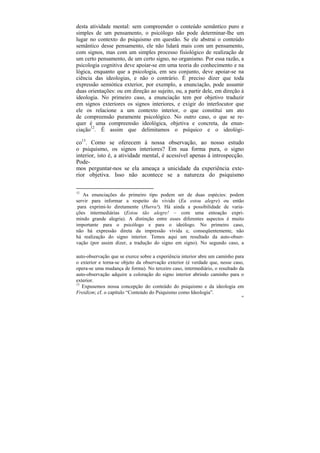 desta atividade mental: sem compreender o conteúdo semântico puro e
simples de um pensamento, o psicólogo não pode determinar-lhe um
lugar no contexto do psiquismo em questão. Se ele abstrai o conteúdo
semântico desse pensamento, ele não lidará mais com um pensamento,
com signos, mas com um simples processo fisiológico de realização de
um certo pensamento, de um certo signo, no organismo. Por essa razão, a
psicologia cognitiva deve apoiar-se em uma teoria do conhecimento e na
lógica, enquanto que a psicologia, em seu conjunto, deve apoiar-se na
ciência das ideologias, e não o contrário. É preciso dizer que toda
expressão semiótica exterior, por exemplo, a enunciação, pode assumir
duas orientações: ou em direção ao sujeito, ou, a partir dele, em direção à
ideologia. No primeiro caso, a enunciação tem por objetivo traduzir
em signos exteriores os signos interiores, e exigir do interlocutor que
ele os relacione a um contexto interior, o que constitui um ato
de compreensão puramente psicológico. No outro caso, o que se re-
quer é uma compreensão ideológica, objetiva e concreta, da enun-
ciação12. É assim que delimitamos o psíquico e o ideológi-

co13. Como se oferecem à nossa observação, ao nosso estudo
o psiquismo, os signos interiores? Em sua forma pura, o signo
interior, isto é, a atividade mental, é acessível apenas à introspecção.
Pode-
mos perguntar-nos se ela ameaça a unicidade da experiência exte-
rior objetiva. Isso não acontece se a natureza do psiquismo

12
   As enunciações do primeiro tipo podem ser de duas espécies: podem
servir para informar a respeito do vivido (Eu estou alegre) ou então
 para exprimi-lo diretamente (Hurra!). Há ainda a possibilidade de varia-
ções intermediárias (Estou tão alegre! – com uma entoação expri-
mindo grande alegria). A distinção entre esses diferentes aspectos é muito
importante para o psicólogo e para o ideólogo. No primeiro caso,
não há expressão direta da impressão vivida e, conseqüentemente, não
há realização do signo interior. Temos aqui um resultado da auto-obser-
vação (por assim dizer, a tradução do signo em signo). No segundo caso, a

auto-observação que se exerce sobre a experiência interior abre um caminho para
o exterior e torna-se objeto da observação exterior (é verdade que, nesse caso,
opera-se uma mudança de forma). No terceiro caso, intermediário, o resultado da
auto-observação adquire a coloração do signo interior abrindo caminho para o
exterior.
13
   Expusemos nossa concepção do conteúdo do psiquismo e da ideologia em
Freidizm; cf. o capítulo “Conteúdo do Psiquismo como Ideologia”.
                                                                             60
 