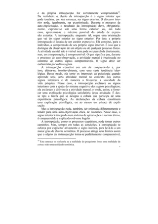e da própria introspecção for corretamente compreendida14.
Na realidade, o objeto da introspecção é o signo interior que
pode também, por sua natureza, ser signo exterior. O discurso inte-
rior pode, igualmente, ser exteriorizado. Durante o processo de
auto-explicitação, o resultado da introspecção deve, obrigatoria-
mente, exprimir-se sob uma forma exterior, ou, em todo
caso, aproximar-se o máximo possível do estado de expres-
são exterior. A introspecção, enquanto tal, segue uma orientação
que vai do signo interior ao signo exterior. Por isso, a própria
introspecção é dotada de um caráter expressivo. Ela constitui, para o
indivíduo, a compreensão de seu próprio signo interior. É isso que a
distingue da observação de um objeto ou de qualquer processo físico.
A atividade mental não é visível nem pode ser percebida diretamente,
mas, em compensação, é compreensível. O que significa que, durante
o processo de auto-observação, a atividade mental é recolocada no
contexto de outros signos compreensíveis. O signo deve ser
esclarecido por outros signos.
    A introspecção constitui um ato de compreensão e, por
isso, efetua-se, inevitavelmente, com uma certa tendência ideo-
lógica. Desse modo, ela serve os interesses da psicologia quando
apreende uma certa atividade mental no contexto dos outros
signos interiores e de maneira a favorecer a unicidade da
vida psíquica. Nesse caso, a introspecção esclarece os signos
interiores com a ajuda do sistema cognitivo dos signos psicológicos;
ela esclarece e diferencia a atividade mental, e tende, assim, a forne-
cer uma explicação psicológica satisfatória dessa atividade. É des-
se tipo a tarefa que se designa à cobaia que participa de uma
experiência psicológica. As declarações da cobaia constituem
uma explicação psicológica, ou ao menos um esboço de expli-
cação.
    Mas a introspecção pode, também, ser orientada diferentemente e
tender para uma auto-objetivação ética, de costumes. Nesse caso, o
signo interior é integrado num sistema de apreciações e normas éticas,
é compreendido e explicado sob esse ângulo.
    A introspecção, como os processos cognitivos, pode tomar outros
caminhos. Mas, sempre em todas as condições, a introspecção se
esforça por explicitar ativamente o signo interior, para levá-lo a um
maior grau de clareza semiótica. O processo atinge seus limites assim
que o objeto da instrospecção torna-se perfeitamente compreensível,

14
  Esta ameaça se realizaria se a realidade do psiquismo fosse uma realidade de
coisa e não uma realidade semiótica.
                                                                            61
 