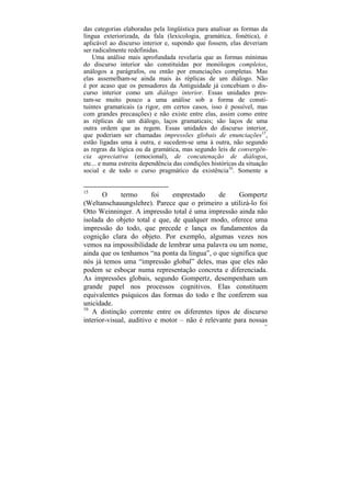 das categorias elaboradas pela lingüística para analisar as formas da
língua exteriorizada, da fala (lexicologia, gramática, fonética), é
aplicável ao discurso interior e, supondo que fossem, elas deveriam
ser radicalmente redefinidas.
   Uma análise mais aprofundada revelaria que as formas mínimas
do discurso interior são constituídas por monólogos completos,
análogos a parágrafos, ou então por enunciações completas. Mas
elas assemelham-se ainda mais às réplicas de um diálogo. Não
é por acaso que os pensadores da Antiguidade já concebiam o dis-
curso interior como um diálogo interior. Essas unidades pres-
tam-se muito pouco a uma análise sob a forma de consti-
tuintes gramaticais (a rigor, em certos casos, isso é possível, mas
com grandes precauções) e não existe entre elas, assim como entre
as réplicas de um diálogo, laços gramaticais; são laços de uma
outra ordem que as regem. Essas unidades do discurso interior,
que poderiam ser chamadas impressões globais de enunciações15,
estão ligadas uma à outra, e sucedem-se uma à outra, não segundo
as regras da lógica ou da gramática, mas segundo leis de convergên-
cia apreciativa (emocional), de concatenação de diálogos,
etc... e numa estreita dependência das condições históricas da situação
social e de todo o curso pragmático da existência16. Somente a


15
       O      termo      foi   emprestado      de    Gompertz
(Weltanschauungslehre). Parece que o primeiro a utilizá-lo foi
Otto Weinninger. A impressão total é uma impressão ainda não
isolada do objeto total e que, de qualquer modo, oferece uma
impressão do todo, que precede e lança os fundamentos da
cognição clara do objeto. Por exemplo, algumas vezes nos
vemos na impossibilidade de lembrar uma palavra ou um nome,
ainda que os tenhamos “na ponta da língua”, o que significa que
nós já temos uma “impressão global” deles, mas que eles não
podem se esboçar numa representação concreta e diferenciada.
As impressões globais, segundo Gompertz, desempenham um
grande papel nos processos cognitivos. Elas constituem
equivalentes psíquicos das formas do todo e lhe conferem sua
unicidade.
16
   A distinção corrente entre os diferentes tipos de discurso
interior-visual, auditivo e motor – não é relevante para nossas
                                                                      63
 