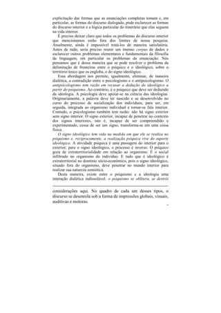 explicitação das formas que as enunciações completas tomam e, em
particular, as formas do discurso dialogado, pode esclarecer as formas
do discurso interior e a lógica particular do itinerário que elas seguem
na vida interior.
    É preciso deixar claro que todos os problemas do discurso interior
que mencionamos estão fora dos limites de nossa pesquisa.
Atualmente, ainda é impossível tratá-los de maneira satisfatória.
Antes de tudo, seria preciso reunir um imenso corpus de dados e
esclarecer outros problemas elementares e fundamentais da filosofia
da linguagem, em particular os problemas da enunciação. Nós
pensamos que é dessa maneira que se pode resolver o problema da
delimitação de fronteiras entre o psíquico e o ideológico, sobre o
território único que os engloba, o do signo ideológico.
    Essa abordagem nos permite, igualmente, eliminar, de maneira
dialética, a contradição entre o psicologismo e o antipsicologismo. O
antipsicologismo tem razão em recusar a dedução do ideológico a
partir do psiquismo. Ao contrário, é o psíquico que deve ser deduzido
da ideologia. A psicologia deve apoiar-se na ciência das ideologias.
Originariamente, a palavra deve ter nascido e se desenvolvido no
curso do processo de socialização dos indivíduos, para ser, em
seguida, integrada ao organismo individual e tornar-se fala interior.
Contudo, o psicologismo também tem razão: não há signo exterior
sem signo interior. O signo exterior, incapaz de penetrar no contexto
dos signos interiores, isto é, incapaz de ser compreendido e
experimentado, cessa de ser um signo, transforma-se em uma coisa
física.
    O signo ideológico tem vida na medida em que ele se realiza no
psiquismo e, reciprocamente, a realização psíquica vive do suporte
ideológico. A atividade psíquica é uma passagem do interior para o
exterior; para o signo ideológico, o processo é inverso. O psíquico
goza de extraterritorialidade em relação ao organismo. É o social
infiltrado no organismo do indivíduo. E tudo que é ideológico é
extraterritorial no domínio sócio-econômico, pois o signo ideológico,
situado fora do organismo, deve penetrar no mundo interior para
realizar sua natureza semiótica.
    Desta maneira, existe entre o psiquismo e a ideologia uma
interação dialética indissolúvel: o psiquismo se oblitera, se destrói


considerações aqui. No quadro de cada um desses tipos, o
discurso se desenrola sob a forma de impressões globais, visuais,
auditivas e motoras.
                                                                       64
 