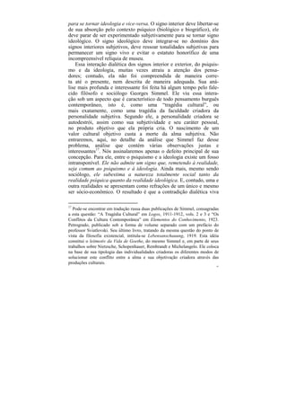 para se tornar ideologia e vice-versa. O signo interior deve libertar-se
de sua absorção pelo contexto psíquico (biológico e biográfico), ele
deve parar de ser experimentado subjetivamente para se tornar signo
ideológico. O signo ideológico deve integrar-se no domínio dos
signos interiores subjetivos, deve ressoar tonalidades subjetivas para
permanecer um signo vivo e evitar o estatuto honorífico de uma
incompreensível relíquia de museu.
    Essa interação dialética dos signos interior e exterior, do psiquis-
mo e da ideologia, muitas vezes atraiu a atenção dos pensa-
dores; contudo, ela não foi compreendida de maneira corre-
ta até o presente, nem descrita de maneira adequada. Sua aná-
lise mais profunda e interessante foi feita há algum tempo pelo fale-
cido filósofo e sociólogo Georges Simmel. Ele viu essa intera-
ção sob um aspecto que é característico de todo pensamento burguês
contemporâneo, isto é, como uma “tragédia cultural”, ou
mais exatamente, como uma tragédia da faculdade criadora da
personalidade subjetiva. Segundo ele, a personalidade criadora se
autodestrói, assim como sua subjetividade e seu caráter pessoal,
no produto objetivo que ela própria cria. O nascimento de um
valor cultural objetivo custa a morte da alma subjetiva. Não
entraremos, aqui, no detalhe da análise que Simmel faz desse
problema, análise que contém várias observações justas e
interessantes17. Nós assinalaremos apenas o defeito principal de sua
concepção. Para ele, entre o psiquismo e a ideologia existe um fosso
intransponível. Ele não admite um signo que, remetendo à realidade,
seja comum ao psiquismo e à ideologia. Ainda mais, mesmo sendo
sociólogo, ele subestima a natureza totalmente social tanto da
realidade psíquica quanto da realidade ideológica. E, contudo, uma e
outra realidades se apresentam como refrações de um único e mesmo
ser sócio-econômico. O resultado é que a contradição dialética viva

17
   Pode-se encontrar em tradução russa duas publicações de Simmel, consagradas
a esta questão: “A Tragédia Cultural” em Logos, 1911-1912, vols. 2 e 3 e “Os
Conflitos da Cultura Contemporânea” em Elementos do Conhecimento, 1923.
Petrogrado, publicado sob a forma de volume separado com um prefácio do
professor Sviatlovski. Seu último livro, tratando da mesma questão do ponto de
vista da filosofia existencial, intitula-se Lebensanschauung, 1919. Esta idéia
constitui o leitmotiv da Vida de Goethe, do mesmo Simmel e, em parte de seus
trabalhos sobre Nietzsche, Schopenhauer, Rembrandt e Michelangelo. Ele coloca
na base de sua tipologia das individualidades criadoras os diferentes modos de
solucionar este conflito entre a alma e sua objetivação criadora através das
produções culturais.
                                                                            65
 
