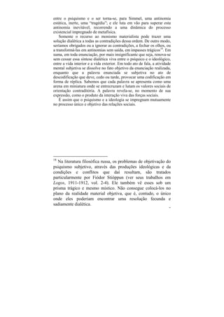 entre o psiquismo e o ser torna-se, para Simmel, uma antinomia
estática, inerte, uma “tragédia”; e ele luta em vão para superar esta
antinomia inevitável, recorrendo a uma dinâmica do processo
existencial impregnado de metafísica.
    Somente o recurso ao monismo materialista pode trazer uma
solução dialética a todas as contradições dessa ordem. De outro modo,
seríamos obrigados ou a ignorar as contradições, a fechar os olhos, ou
a transformá-las em antinomias sem saída, em impasses trágicos18. Em
suma, em toda enunciação, por mais insignificante que seja, renova-se
sem cessar essa síntese dialética viva entre o psíquico e o ideológico,
entre a vida interior e a vida exterior. Em todo ato de fala, a atividade
mental subjetiva se dissolve no fato objetivo da enunciação realizada,
enquanto que a palavra enunciada se subjetiva no ato de
descodificação que deve, cedo ou tarde, provocar uma codificação em
forma de réplica. Sabemos que cada palavra se apresenta como uma
arena em miniatura onde se entrecruzam e lutam os valores sociais de
orientação contraditória. A palavra revela-se, no momento de sua
expressão, como o produto da interação viva das forças sociais.
    É assim que o psiquismo e a ideologia se impregnam mutuamente
no processo único e objetivo das relações sociais.




18
   Na literatura filosófica russa, os problemas de objetivação do
psiquismo subjetivo, através das produções ideológicas e da
condições e conflitos que daí resultam, são tratados
particularmente por Fiódor Stióppun (ver seus trabalhos em
Logos, 1911-1912, vol. 2-4). Ele também vê esses sob um
prisma trágico e mesmo místico. Não consegue colocá-los no
plano da realidade material objetiva, que é, contudo, o único
onde eles poderiam encontrar uma resolução fecunda e
sadiamente dialética.
                                                                        66
 