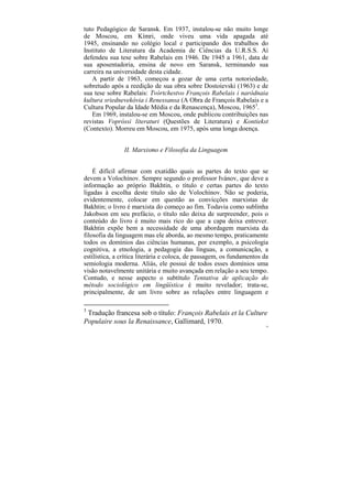 tuto Pedagógico de Saransk. Em 1937, instalou-se não muito longe
de Moscou, em Kímri, onde viveu uma vida apagada até
1945, ensinando no colégio local e participando dos trabalhos do
Instituto de Literatura da Academia de Ciências da U.R.S.S. Aí
defendeu sua tese sobre Rabelais em 1946. De 1945 a 1961, data de
sua aposentadoria, ensina de novo em Saransk, terminando sua
carreira na universidade desta cidade.
   A partir de 1963, começou a gozar de uma certa notoriedade,
sobretudo após a reedição de sua obra sobre Dostoievski (1963) e de
sua tese sobre Rabelais: Tvórtchestvo François Rabelais i naródnaia
kultura sriednevekóvia i Renessansa (A Obra de François Rabelais e a
Cultura Popular da Idade Média e da Renascença), Moscou, 19653.
   Em 1969, instalou-se em Moscou, onde publicou contribuições nas
revistas Vopróssi literaturi (Questões de Literatura) e Kontiekst
(Contexto). Morreu em Moscou, em 1975, após uma longa doença.


                II. Marxismo e Filosofia da Linguagem


    É difícil afirmar com exatidão quais as partes do texto que se
devem a Volochínov. Sempre segundo o professor Ivánov, que deve a
informação ao próprio Bakhtin, o título e certas partes do texto
ligadas à escolha deste título são de Volochínov. Não se poderia,
evidentemente, colocar em questão as convicções marxistas de
Bakhtin; o livro é marxista do começo ao fim. Todavia como sublinha
Jakobson em seu prefácio, o título não deixa de surpreender, pois o
conteúdo do livro é muito mais rico do que a capa deixa entrever.
Bakhtin expõe bem a necessidade de uma abordagem marxista da
filosofia da linguagem mas ele aborda, ao mesmo tempo, praticamente
todos os domínios das ciências humanas, por exemplo, a psicologia
cognitiva, a etnologia, a pedagogia das línguas, a comunicação, a
estilística, a crítica literária e coloca, de passagem, os fundamentos da
semiologia moderna. Aliás, ele possui de todos esses domínios uma
visão notavelmente unitária e muito avançada em relação a seu tempo.
Contudo, e nesse aspecto o subtítulo Tentativa de aplicação do
método sociológico em lingüística é muito revelador; trata-se,
principalmente, de um livro sobre as relações entre linguagem e

3
 Tradução francesa sob o título: François Rabelais et la Culture
Populaire sous la Renaissance, Gallimard, 1970.
                                                                        14
 