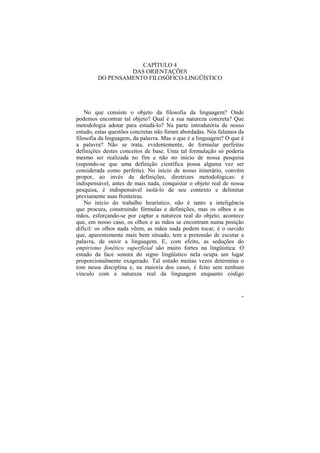 CAPÍTULO 4
                 DAS ORIENTAÇÕES
        DO PENSAMENTO FILOSÓFICO-LINGÜÍSTICO




    No que consiste o objeto da filosofia da linguagem? Onde
podemos encontrar tal objeto? Qual é a sua natureza concreta? Que
metodologia adotar para estudá-lo? Na parte introdutória de nosso
estudo, estas questões concretas não foram abordadas. Nós falamos da
filosofia da linguagem, da palavra. Mas o que é a linguagem? O que é
a palavra? Não se trata, evidentemente, de formular perfeitas
definições destes conceitos de base. Uma tal formulação só poderia
mesmo ser realizada no fim e não no início de nossa pesquisa
(supondo-se que uma definição científica possa alguma vez ser
considerada como perfeita). No início de nosso itinerário, convém
propor, ao invés de definições, diretrizes metodológicas: é
indispensável, antes de mais nada, conquistar o objeto real de nossa
pesquisa, é indispensável isolá-lo de seu contexto e delimitar
previamente suas fronteiras.
    No início do trabalho heurístico, não é tanto a inteligência
que procura, construindo fórmulas e definições, mas os olhos e as
mãos, esforçando-se por captar a natureza real do objeto; acontece
que, em nosso caso, os olhos e as mãos se encontram numa posição
difícil: os olhos nada vêem, as mãos nada podem tocar, é o ouvido
que, aparentemente mais bem situado, tem a pretensão de escutar a
palavra, de ouvir a linguagem. E, com efeito, as seduções do
empirismo fonético superficial são muito fortes na lingüística. O
estudo da face sonora do signo lingüístico nela ocupa um lugar
proporcionalmente exagerado. Tal estudo muitas vezes determina o
tom nessa disciplina e, na maioria dos casos, é feito sem nenhum
vínculo com a natureza real da linguagem enquanto código


                                                                   68
 