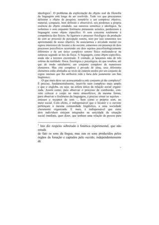 ideológico1. O problema da explicitação do objeto real da filosofia
da linguagem está longe de ser resolvido. Toda vez que procuramos
delimitar o objeto de pesquisa, remetê-lo a um complexo objetivo,
material, compacto, bem definido e observável, nós perdemos a própria
essência do objeto estudado, sua natureza semiótica e ideológica. Se
isolarmos o som enquanto fenômeno puramente acústico, perderemos a
linguagem como objeto específico. O som concerne totalmente à
competência dos físicos. Se ligarmos o processo fisiológico da produção
do som ao processo de percepção sonora, nem por isso estaremos nos
aproximando de nosso objetivo. Se associarmos a atividade mental (os
signos interiores) do locutor e do ouvinte, estaremos em presença de dois
processos psicofísicos ocorrendo em dois sujeitos psicofisiologicamente
diferentes e de um único complexo sonoro físico realizando-se na
natureza segundo as leis da física. A linguagem, como objeto específico,
ainda não a teremos encontrado. E contudo, já lançamos mão de três
esferas da realidade: física, fisiológica e psicológica, do que resultou, até
que de modo satisfatório, um conjunto complexo de numerosos
elementos. Mas este complexo é privado de alma, seus diferentes
elementos estão alinhados ao invés de estarem unidos por um conjunto de
regras internas que lhe atribuiria vida e faria dele justamente um fato
lingüístico.
    O que mais deve ser acrescentado a este conjunto já tão complexo?
É preciso, fundamentalmente, inseri-lo num complexo mais amplo
e que o engloba, ou seja: na esfera única da relação social organi-
zada. Assim como, para observar o processo de combustão, con-
vém colocar o corpo no meio atmosférico, da mesma forma,
para observar o fenômeno da linguagem, é preciso situar os sujeitos –
emissor e receptor do som –, bem como o próprio som, no
meio social. Com efeito, é indispensável que o locutor e o ouvinte
pertençam à mesma comunidade lingüística, a uma sociedade
claramente organizada. E mais, é indispensável que estes
dois indivíduos estejam integrados na unicidade da situação
social imediata, quer dizer, que tenham uma relação de pessoa para


1
  Isto diz respeito sobretudo à fonética experimental, que não
estuda
de fato os sons da língua, mas sim os sons produzidos pelos
órgãos da fonação e captados pelo ouvido, independentemente
de
                                                                           69
 