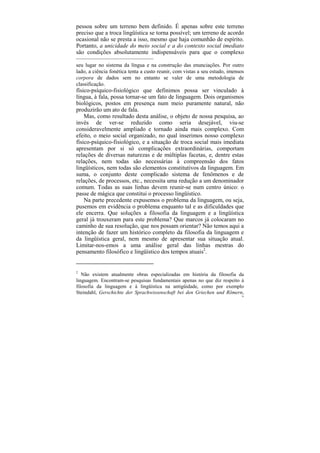pessoa sobre um terreno bem definido. É apenas sobre este terreno
preciso que a troca lingüística se torna possível; um terreno de acordo
ocasional não se presta a isso, mesmo que haja comunhão de espírito.
Portanto, a unicidade do meio social e a do contexto social imediato
são condições absolutamente indispensáveis para que o complexo
––––––––––––––––––––––––––
seu lugar no sistema da língua e na construção das enunciações. Por outro
lado, a ciência fonética tenta a custo reunir, com vistas a seu estudo, imensos
corpora de dados sem no entanto se valer de uma metodologia de
classificação.
físico-psíquico-fisiológico que definimos possa ser vinculado à
língua, à fala, possa tornar-se um fato de linguagem. Dois organismos
biológicos, postos em presença num meio puramente natural, não
produzirão um ato de fala.
    Mas, como resultado desta análise, o objeto de nossa pesquisa, ao
invés de ver-se reduzido como seria desejável, viu-se
consideravelmente ampliado e tornado ainda mais complexo. Com
efeito, o meio social organizado, no qual inserimos nosso complexo
físico-psíquico-fisiológico, e a situação de troca social mais imediata
apresentam por si só complicações extraordinárias, comportam
relações de diversas naturezas e de múltiplas facetas, e, dentre estas
relações, nem todas são necessárias à compreensão dos fatos
lingüísticos, nem todas são elementos constitutivos da linguagem. Em
suma, o conjunto deste complicado sistema de fenômenos e de
relações, de processos, etc., necessita uma redução a um denominador
comum. Todas as suas linhas devem reunir-se num centro único: o
passe de mágica que constitui o processo lingüístico.
    Na parte precedente expusemos o problema da linguagem, ou seja,
pusemos em evidência o problema enquanto tal e as dificuldades que
ele encerra. Que soluções a filosofia da linguagem e a lingüística
geral já trouxeram para este problema? Que marcos já colocaram no
caminho de sua resolução, que nos possam orientar? Não temos aqui a
intenção de fazer um histórico completo da filosofia da linguagem e
da lingüística geral, nem mesmo de apresentar sua situação atual.
Limitar-nos-emos a uma análise geral das linhas mestras do
pensamento filosófico e lingüístico dos tempos atuais2.


2
   Não existem atualmente obras especializadas em história da filosofia da
linguagem. Encontram-se pesquisas fundamentais apenas no que diz respeito à
filosofia da linguagem e à lingüística na antigüidade, como por exemplo
Steindahl, Gerschichte der Sprachwissenschaft bei den Griechen und Römern,
                                                                             70
 