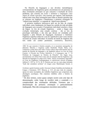 Na filosofia da linguagem e nas divisões metodológicas
correspondentes da lingüística geral, encontramo-nos em presença de
duas orientações principais no que concerne à resolução de nosso
problema, que consiste em isolar e delimitar a linguagem como
objeto de estudo específico. Isto acarreta, por suposto, uma distinção
radical entre estas duas orientações para todas as demais questões que
se colocam em lingüística. Chamaremos a primeira orientação de
“subjetivismo idealista” e a segunda de “objetivismo abstrato”3.
   A primeira tendência interessa-se pelo ato da fala, de criação
individual, como fundamento da língua (no sentido de toda atividade
de linguagem sem exceção). O psiquismo individual constitui a fonte
da língua. As leis da criação lingüística – sendo a língua uma
evolução ininterrupta, uma criação contínua – são as leis da
psicologia individual, e são elas que devem ser estudadas pelo
lingüista e pelo filósofo da linguagem. Esclarecer o fenômeno
lingüístico significa reduzi-lo a um ato significativo (por vezes mesmo
racional) de criação individual. O restante da tarefa do lingüista não
tem senão um caráter preliminar, construtivo, descritivo,


1890. No que concerne à história européia, só se encontram monografias de
diferentes filósofos e lingüistas (sobre Humboldt, Wundt, Marty, etc.).
Voltaremos a tratar disso mais tarde. O único esboço atual relativamente sério de
história da filosofia da linguagem e da lingüística acha-se no livro de Ernst
Cassirer, A Filosofia das Formas Simbólicas, I, A Linguagem, cap. 1o, “O
Problema da Linguagem na História da Filosofia”. Em língua russa,
encontraremos um esboço breve mais sério da situação atual da lingüística e da
filosofia da linguagem no artigo de R. Schor, “Krizis sovremiénnoi lingvistiki”
(A Crise da Lingüística Contemporânea), in Iafetítcheski sbórnik (Coletânea
Jafética) V, 1927, p. 32-71). M. N. Peterson, por sua vez, num artigo intitulado
“Iazík kak sotsialnoie iavliénie” (A Língua como Manifestação Social), in

Utchiónie zapíski Instituta iaziká i literaturi (Anais Científicos do Instituto de
Língua e Literatura), 1927, Moscou, p. 3-21, dá uma visão de conjunto,
apesar de muito incompleta, dos trabalhos lingüísticos que comportam uma
abordagem sociológica. Não citaremos trabalhos sobre a história da
lingüística.
3
  Os dois termos, como quase sempre ocorre com este tipo de
denominação, estão longe de recobrir todo o conteúdo e a
complexidade das orientações definidas. Veremos que a
denominação da primeira orientação é particularmente
inadequada. Mas não conseguimos encontrar uma melhor.
                                                                                71
 