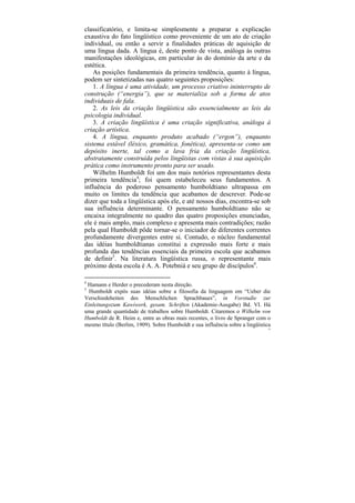 classificatório, e limita-se simplesmente a preparar a explicação
exaustiva do fato lingüístico como proveniente de um ato de criação
individual, ou então a servir a finalidades práticas de aquisição de
uma língua dada. A língua é, deste ponto de vista, análoga às outras
manifestações ideológicas, em particular às do domínio da arte e da
estética.
    As posições fundamentais da primeira tendência, quanto à língua,
podem ser sintetizadas nas quatro seguintes proposições:
    1. A língua é uma atividade, um processo criativo ininterrupto de
construção (“energia”), que se materializa sob a forma de atos
individuais de fala.
    2. As leis da criação lingüística são essencialmente as leis da
psicologia individual.
    3. A criação lingüística é uma criação significativa, análoga à
criação artística.
    4. A língua, enquanto produto acabado (“ergon”), enquanto
sistema estável (léxico, gramática, fonética), apresenta-se como um
depósito inerte, tal como a lava fria da criação lingüística,
abstratamente construída pelos lingüistas com vistas à sua aquisição
prática como instrumento pronto para ser usado.
    Wilhelm Humboldt foi um dos mais notórios representantes desta
primeira tendência4; foi quem estabeleceu seus fundamentos. A
influência do poderoso pensamento humboldtiano ultrapassa em
muito os limites da tendência que acabamos de descrever. Pode-se
dizer que toda a lingüística após ele, e até nossos dias, encontra-se sob
sua influência determinante. O pensamento humboldtiano não se
encaixa integralmente no quadro das quatro proposições enunciadas,
ele é mais amplo, mais complexo e apresenta mais contradições; razão
pela qual Humboldt pôde tornar-se o iniciador de diferentes correntes
profundamente divergentes entre si. Contudo, o núcleo fundamental
das idéias humboldtianas constitui a expressão mais forte e mais
profunda das tendências essenciais da primeira escola que acabamos
de definir5. Na literatura lingüística russa, o representante mais
próximo desta escola é A. A. Potebniá e seu grupo de discípulos6.

4
 Hamann e Herder o precederam nesta direção.
5
  Humboldt expôs suas idéias sobre a filosofia da linguagem em “Ueber die
Verschiedeheiten des Menschlichen Sprachbaues”, in Vorstudie zur
Einleitungozum Kawiwerk, gesam. Schriften (Akademie-Ausgabe) Bd. VI. Há
uma grande quantidade de trabalhos sobre Humboldt. Citaremos o Wilhelm von
Humboldt de R. Heim e, entre as obras mais recentes, o livro de Spranger com o
mesmo título (Berlim, 1909). Sobre Humboldt e sua influência sobre a lingüística
                                                                              72
 