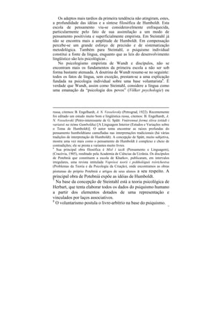 Os adeptos mais tardios da primeira tendência não atingiram, estes,
a profundidade das idéias e a síntese filosófica de Humboldt. Esta
escola de pensamento viu-se consideravelmente enfraquecida,
particularmente pelo fato de sua assimilação a um modo de
pensamento positivista e superficialmente empirista. Em Steintahl já
não se encontra mais a amplitude de Humboldt. Em compensação
percebe-se um grande esforço de precisão e de sistematização
metodológica. Também para Steintahl, o psiquismo individual
constitui a fonte da língua, enquanto que as leis do desenvolvimento
lingüístico são leis psicológicas7.
   No psicologismo empirista de Wundt e discípulos, não se
encontram mais os fundamentos da primeira escola a não ser sob
forma bastante atenuada. A doutrina de Wundt resume-se no seguinte:
todos os fatos de língua, sem exceção, prestam-se a uma explicação
fundada na psicologia individual sobre uma base voluntarista8. É
verdade que Wundt, assim como Steintahl, considere a língua como
uma emanação da “psicologia dos povos” (Völker psychologie) ou




russa, citemos: B. Engelhardt, A. N. Vesselovsky (Petrograd, 1922). Recentemente
foi editado um estudo muito bom e lingüística russa, citemos: B. Engelhardt, A.
N. Vesselovski (Petro-interessante de G. Spätt: Vnútrennai forma slóva (etiúdi i
variatsii na tiému Gumboldta) [A Linguagem Interior (Estudos e Variações sobre
o Tema de Humboldt)]. O autor tenta encontrar as raízes profundas do
pensamento humboldtiano camufladas nas interpretações tradicionais (há várias
tradições de interpretação de Humboldt). A concepção de Spätt, muito subjetiva,
mostra uma vez mais como o pensamento de Humboldt é complexo e cheio de
contradições; ele se presta a variantes muito livres.
6
   Sua principal obra filosófica é Misl i iazík (Pensamento e Linguagem),
(Cracóvia, 1905), reeditado pela Academia de Ciências da Ucrânia. Os discípulos
de Potebniá que constituem a escola de Kharkov, publicaram, em intervalos
irregulares, uma revista intitulada Vopróssi teorii i psikhológuii tvórtchestva
(Problemas da Teoria e da Psicologia da Criação), onde encontramos as obras
póstumas do próprio Potebniá e artigos de seus alunos a seu respeito. A
principal obra de Potebniá expõe as idéias de Humboldt.
7
  Na base da concepção de Steintahl está a teoria psicológica de
Herbart, que tenta elaborar todos os dados do psiquismo humano
a partir dos elementos dotados de uma representação e
vinculados por laços associativos.
8
  O voluntarismo postula o livre-arbítrio na base do psiquismo.
                                                                              73
 