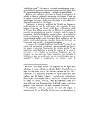 “psicologia étnica”9. Entretanto, a psicologia wundtiana dos povos é
constituída pela soma dos psiquismos separados dos indivíduos. Para
ele, apenas estes últimos têm acesso à realidade na sua totalidade.
    Toda as suas explicações dos fatos de língua, de mitologia e de
religião se ligam a explicações puramente psicológicas. Wundt não
reconhece a existência de um conjunto de leis específicas, puramente
sociológicas, inerentes a todo signo ideológico e não redutíveis a
algumas leis psicológicas individuais.
    Atualmente, a primeira tendência da filosofia da linguagem,
tendo rejeitado as vias do positivismo, está a caminho de desa-
brochar novamente e de alargar a visão destes problemas na escola
de Vossler. Esta última, conhecida por Idealistiche Neuphilologie,
constitui incontestavelmente uma das orientações mais fecundas do
pensamento filosófico-lingüístico contemporâneo. A contribuição
positiva, original, de seus discípulos à lingüística (em romanística e
germanística) é também muito importante. Basta lembrar, ao lado do
próprio Vossler, discípulos tais como Leo Spitzer, Lorek, Lerch, etc.
Iremos citar cada um deles em várias oportunidades.
    O conjunto da concepção lingüístico-filosófica de Vossler e de sua
escola pode ser resumido corretamente pela apresentação que fizemos
das quatro proposições fundamentais da primeira escola. O que
caracteriza primordialmente a escola de Vossler, é “a negação
categórica e de princípio do positivismo lingüístico, que não
consegue ver mais além das formas lingüísticas (em particular as
fonéticas, as que são positivas) e do ato psicofisiológico que as
engendra”10. Donde o aparecimento em primeiro plano do



9
   O termo “psicologia étnica” foi proposto por G. Spätt para
substituir o termo calcado no alemão Völker Psychologie, ou
seja, psicologia dos povos. Esta última expressão, de fato, não é
satisfatória e a expressão proposta por Spätt parece-nos bem
melhor. Ver. G. Spätt, Vvdiénie v etnítcheskuiu psikhológuiu
(Introdução à Psicologia Étnica), edições da Academia Estatal
de Artes e Ciências, Moscou, 1927. Encontramos neste livro
uma crítica de base do pensamento de Wundt, mas a construção
proposta como alternativa por Spätt tampouco é aceitável.
10
    O primeiro livro de Vossler, no qual ele expõe os
fundamentos de sua filosofia, Positivismus und Idealismus in
                                                                     74
 
