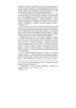 componente ideológico significante da língua. O motor principal da
criação é o “gosto lingüístico”, variedade particular do gosto artístico.
O gosto lingüístico é justamente esta verdade lingüística absoluta que
dá vida à língua e que o lingüista se esforça por descobrir em cada
fato de língua, a fim de dar-lhe uma explicação adequada.
    “Só pode ter pretensões a um caráter científico”, diz Vossler, “uma
história da língua que examine toda a hierarquia causal pragmática
com a única finalidade de aí descobrir uma ordem estética, a fim de
que o pensamento lingüístico, a verdade lingüística, o gosto
lingüístico ou, como diz Humboldt, a forma interior da língua através
de suas transformações condicionadas por fatores físicos, psíquicos,
políticos, econômicos e culturais em geral, tornem-se claros e
compreensíveis”11.
    Assim é que, para Vossler, os fatores que determinam de uma
forma ou de outra os fatos de língua (físicos, políticos, econômicos,
etc.) não possuem significação direta para o lingüista; só importa para
este o sentido artístico de um dado fato de língua. Eis a concepção
que ele tem da língua, uma concepção puramente estética. “A própria
idéia de língua”, diz ele, “é por essência uma idéia poética; a verdade
da língua é de natureza artística, é o Belo dotado de Sentido12”.
    Compreende-se que não é um sistema lingüístico acabado,
no sentido da totalidade dos traços fônicos, gramaticais e outros,
mas sim o ato de criação individual da fala (Sprache als Rede) que
será para Vossler o fenômeno essencial, a realidade essencial da
língua. Segue-se que, em todo ato de fala, o importante, do ponto de
vista da evolução da língua, não são as formas gramaticais estáveis,
efetivas e comuns a todas as demais enunciações da língua em
questão, mas sim a realização estilística e a modificação das formas
abstratas da língua, de caráter individual e que dizem respeito apenas
a esta enunciação.
    Só essa individualização estilística da língua na enunciação
concreta é histórica e realmente produtiva. É nela que tem lugar a
evolução da língua, logo dissimulada pela formalização gramatical.
Todo fato gramatical foi, a princípio, fato estilístico. É a isto que se
liga a idéia vossleriana da primazia do estilístico sobre o

der Sprachwissenchaft, Heidelberg, 1904, é consagrado à crítica
do positivismo em lingüística.
11
    “Grammatika i istoria iaziká” (Gramática e História da
Língua) In Logos, vol. 1, 1910, p. 170.
12
   Ibid., p. 167.
                                                                        75
 