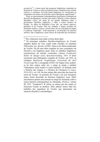 gramatical13. A maior parte das pesquisas lingüísticas inspiradas na
doutrina de Vossler se situa na fronteira entre a lingüística (no sentido
estrito) e a estilística. Em toda forma lingüística, os vosslerianos se
empenham com afinco em descobrir raízes ideológicas significantes14.
    Entre os representantes contemporâneos da primeira orientação da
filosofia da linguagem, convém citar ainda o filósofo e crítico literário
Benedetto Croce, em razão de sua grande influência sobre o
pensamento filosófico lingüístico e sobre a crítica literária na
Europa. As idéias de Benedetto Croce são, em muitos aspectos,
próximas às de Vossler. Para ele, também, a língua constitui um
fenômeno estético. A base, o termo-chave de sua concepção da língua
é a palavra “expressão”. Toda expressão é, em princípio, de natureza
artística. Daí a lingüística, como ciência da expressão por excelência,

13
   Nós voltaremos mais tarde à crítica desta idéia.
14
    Os principais trabalhos filosófico-lingüísticos de Vossler
surgidos depois do livro citado estão reunidos na coletânea
Philosophie der Sprache (1920). Trata-se da última publicação
de Vossler. Ela dá uma idéia completa de suas concepções em
filosofia e em lingüística geral. Entre os trabalhos lingüísticos
característicos do método vossleriano, citemos Frankreichs
Kultur im Spiegel seiner Sprachentwicklung, 1913. O leitor
encontrará uma bibliografia completa de Vossler, até 1922, na
coletânea Idealistiche Neuphilologie (Festschrift für Karl
Vossler) que lhe é consagrada (1922). Em língua russa, podem-
se ler dois artigos sobre ele: o artigo já citado e também
“Otnochénie istorii iazikóv k istorii literaturi” (A Relação entre
a História das Línguas e a História da Literatura) in Logos,
1912-1913, vol. I-II. Os dois artigos dão uma idéia das bases da
teoria de Vossler. As posições de Vossler e de seus discípulos
nunca foram discutidas na literatura lingüística russa. Delas
encontramos apenas uma menção no artigo de Jirmunsky sobre a
crítica literária contemporânea na Alemanha. (Poética, volume
III, 1927, “Academia”). R. Schor, no esboço por nós citado, só
menciona Vossler no prefácio. Mais adiante iremos falar dos
trabalhos dos seguidores de Vossler, que apresentam um
interesse filosófico e metodológico.
                                                                        76
 