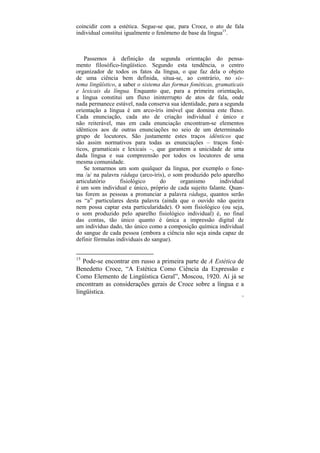 coincidir com a estética. Segue-se que, para Croce, o ato de fala
individual constitui igualmente o fenômeno de base da língua15.



    Passemos à definição da segunda orientação do pensa-
mento filosófico-lingüístico. Segundo esta tendência, o centro
organizador de todos os fatos da língua, o que faz dela o objeto
de uma ciência bem definida, situa-se, ao contrário, no sis-
tema lingüístico, a saber o sistema das formas fonéticas, gramaticais
e lexicais da língua. Enquanto que, para a primeira orientação,
a língua constitui um fluxo ininterrupto de atos de fala, onde
nada permanece estável, nada conserva sua identidade, para a segunda
orientação a língua é um arco-íris imóvel que domina este fluxo.
Cada enunciação, cada ato de criação individual é único e
não reiterável, mas em cada enunciação encontram-se elementos
idênticos aos de outras enunciações no seio de um determinado
grupo de locutores. São justamente estes traços idênticos que
são assim normativos para todas as enunciações – traços foné-
ticos, gramaticais e lexicais –, que garantem a unicidade de uma
dada língua e sua compreensão por todos os locutores de uma
mesma comunidade.
    Se tomarmos um som qualquer da língua, por exemplo o fone-
ma /a/ na palavra ráduga (arco-íris), o som produzido pelo aparelho
articulatório      fisiológico     do      organismo        individual
é um som individual e único, próprio de cada sujeito falante. Quan-
tas forem as pessoas a pronunciar a palavra ráduga, quantos serão
os “a” particulares desta palavra (ainda que o ouvido não queira
nem possa captar esta particularidade). O som fisiológico (ou seja,
o som produzido pelo aparelho fisiológico individual) é, no final
das contas, tão único quanto é única a impressão digital de
um indivíduo dado, tão único como a composição química individual
do sangue de cada pessoa (embora a ciência não seja ainda capaz de
definir fórmulas individuais do sangue).


15
   Pode-se encontrar em russo a primeira parte de A Estética de
Benedetto Croce, “A Estética Como Ciência da Expressão e
Como Elemento de Lingüística Geral”, Moscou, 1920. Aí já se
encontram as considerações gerais de Croce sobre a língua e a
lingüística.
                                                                     77
 