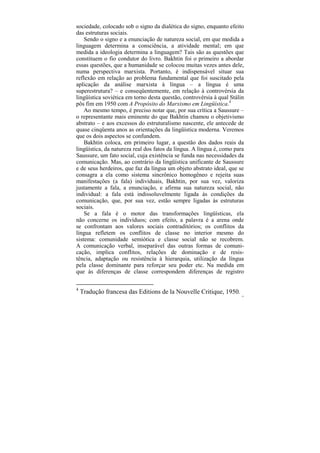 sociedade, colocado sob o signo da dialética do signo, enquanto efeito
das estruturas sociais.
    Sendo o signo e a enunciação de natureza social, em que medida a
linguagem determina a consciência, a atividade mental; em que
medida a ideologia determina a linguagem? Tais são as questões que
constituem o fio condutor do livro. Bakhtin foi o primeiro a abordar
essas questões, que a humanidade se colocou muitas vezes antes dele,
numa perspectiva marxista. Portanto, é indispensável situar sua
reflexão em relação ao problema fundamental que foi suscitado pela
aplicação da análise marxista à língua – a língua é uma
superestrutura? – e conseqüentemente, em relação à controvérsia da
lingüística soviética em torno desta questão, controvérsia à qual Stálin
pôs fim em 1950 com A Propósito do Marxismo em Lingüística.4
    Ao mesmo tempo, é preciso notar que, por sua crítica a Saussure –
o representante mais eminente do que Bakhtin chamou o objetivismo
abstrato – e aos excessos do estruturalismo nascente, ele antecede de
quase cinqüenta anos as orientações da lingüística moderna. Veremos
que os dois aspectos se confundem.
    Bakhtin coloca, em primeiro lugar, a questão dos dados reais da
lingüística, da natureza real dos fatos da língua. A língua é, como para
Saussure, um fato social, cuja existência se funda nas necessidades da
comunicação. Mas, ao contrário da lingüística unificante de Saussure
e de seus herdeiros, que faz da língua um objeto abstrato ideal, que se
consagra a ela como sistema sincrônico homogêneo e rejeita suas
manifestações (a fala) individuais, Bakhtin, por sua vez, valoriza
justamente a fala, a enunciação, e afirma sua natureza social, não
individual: a fala está indissoluvelmente ligada às condições da
comunicação, que, por sua vez, estão sempre ligadas às estruturas
sociais.
    Se a fala é o motor das transformações lingüísticas, ela
não concerne os indivíduos; com efeito, a palavra é a arena onde
se confrontam aos valores sociais contraditórios; os conflitos da
língua refletem os conflitos de classe no interior mesmo do
sistema: comunidade semiótica e classe social não se recobrem.
A comunicação verbal, inseparável das outras formas de comuni-
cação, implica conflitos, relações de dominação e de resis-
tência, adaptação ou resistência à hierarquia, utilização da língua
pela classe dominante para reforçar seu poder etc. Na medida em
que às diferenças de classe correspondem diferenças de registro

4
    Tradução francesa das Editions de la Nouvelle Critique, 1950.
                                                                       15
 