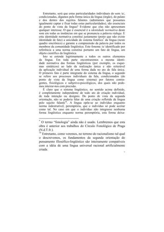 Entretanto, será que estas particularidades individuais do som /a/,
condicionadas, digamos pela forma única da língua (órgão), do palato
e dos dentes dos sujeitos falantes (admitamos que possamos
igualmente captar e fixar todas estas particularidades), são essenciais
do ponto de vista da língua? Evidente que elas não apresentam
qualquer interesse. O que é essencial é a identidade normativa deste
som em todas as instâncias em que se pronuncia a palavra ráduga. E
esta identidade normativa constitui justamente (posto que não existe
identidade de fato) a unicidade do sistema fonético* da língua (neste
quadro sincrônico) e garante a compreensão da palavra por todos os
membros da comunidade lingüística. Este fonema /a/ identificado por
referência a uma norma constitui portanto um fato de língua, um
objeto científico da lingüística.
   Isto se estende legitimamente a todos os outros elementos
da língua. Em toda parte encontraremos a mesma identi-
dade normativa das formas lingüísticas (por exemplo, os esque-
mas sintáticos) ao lado da realização única e não reiterável
da aplicação individual de uma forma dada no ato de fala única.
O primeiro fato é parte integrante do sistema da língua, o segundo
se refere aos processos individuais da fala, condicionados (do
ponto de vista da língua como sistema) por fatores contin-
gentes, fisiológicos e subjetivo-psicológicos, dos quais não pode-
mos inteirar-nos com precisão.
   É claro que o sistema lingüístico, no sentido acima definido,
é completamente independente de todo ato de criação individual,
de toda intenção ou desígnio. Do ponto de vista da segunda
orientação, não se poderia falar de uma criação refletida da língua
pelo sujeito falante16. A língua opõe-se ao indivíduo enquanto
norma indestrutível, peremptória, que o indivíduo só pode aceitar
como tal. No caso em que o indivíduo não integrasse nenhuma
forma lingüística enquanto norma peremptória, esta forma deixa-

*
   O termo “fonologia” ainda não é usado. Lembremos que esta
obra é anterior aos trabalhos do Círculo Fonológico de Praga
(N.d.T.fr.).
16
   Entretanto, como veremos, no terreno do racionalismo tal qual
o descrevemos, os fundamentos da segunda orientação do
pensamento filosófico-lingüístico são inteiramente compatíveis
com a idéia de uma língua universal racional artificialmente
criada.
                                                                      78
 
