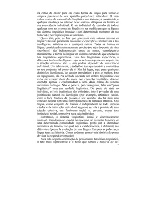 ria então de existir para ele como forma da língua para tornar-se
simples potencial de seu aparelho psicofísico individual. O indi-
víduo recebe da comunidade lingüística um sistema já constituído, e
qualquer mudança no interior deste sistema ultrapassa os limites de
sua consciência individual. O ato individual de emissão de todo e
qualquer som só se torna ato lingüístico na medida em que se ligue a
um sistema lingüístico imutável (num determinado momento de sua
história) e peremptório para o indivíduo.
    Quais são, pois, as leis que governam este sistema interno da
língua? Elas são puramente imanentes e específicas, irredutíveis a leis
ideológicas, artísticas ou a quaisquer outras. Todas as formas da
língua, consideradas num momento preciso (ou seja, do ponto de vista
sincrônico) são indispensáveis umas às outras, completam-se
mutuamente, e fazem da língua um sistema estruturado que obedece a
leis lingüísticas específicas. Estas leis lingüísticas específicas, à
diferença das leis ideológicas – que se referem a processos cognitivos,
à criação artísticas, etc. – não podem depender da consciência
individual. Um tal sistema, o indivíduo tem que tomá-lo e assimilá-lo
no seu conjunto, tal como ele é. Não há lugar, aqui, para quaisquer
distinções ideológicas, de caráter apreciativo: é pior, é melhor, belo
ou repugnante, etc. Na verdade só existe um critério lingüístico: está
certo ou errado; além do mais, por correção lingüística deve-se
entender apenas a conformidade a uma dada norma do sistema
normativo da língua. Não se poderia, por conseguinte, falar em “gosto
lingüístico” nem em verdade lingüística. Do ponto de vista do
indivíduo, as leis lingüísticas são arbitrárias, isto é, privadas de uma
justificação natural ou ideológica (por exemplo, artístico). Assim,
entre a face fonética da palavra e seu sentido, não há nem uma
conexão natural nem uma correspondência de natureza artística. Se a
língua, como conjunto de formas, é independente de todo impulso
criador e de toda ação individual, segue-se ser ela o produto de uma
criação coletiva, um fenômeno social e, portanto, como toda
instituição social, normativa para cada indivíduo.
    Entretanto, o sistema lingüístico, único e sincronicamente
imutável, transforma-se, evolui no processo de evolução histórica de
uma determinada comunidade lingüística, posto que a identidade
normativa do fonema, tal qual nós a estabelecemos, é diferente nas
diferentes épocas da evolução de uma língua. Em poucas palavras, a
língua tem sua história. Como podemos pensar esta história do ponto
de vista da segunda orientação?
    Para esta segunda orientação do pensamento filosófico-lingüístico,
o fato mais significativo é o fosso que separa a história do sis-
                                                                       79
 