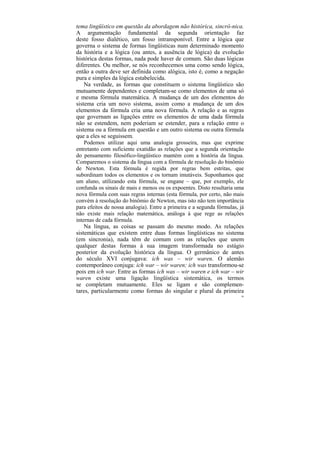 tema lingüístico em questão da abordagem não histórica, sincrô-nica.
A argumentação fundamental da segunda orientação faz
deste fosso dialético, um fosso intransponível. Entre a lógica que
governa o sistema de formas lingüísticas num determinado momento
da história e a lógica (ou antes, a ausência de lógica) da evolução
histórica destas formas, nada pode haver de comum. São duas lógicas
diferentes. Ou melhor, se nós reconhecemos uma como sendo lógica,
então a outra deve ser definida como alógica, isto é, como a negação
pura e simples da lógica estabelecida.
    Na verdade, as formas que constituem o sistema lingüístico são
mutuamente dependentes e completam-se como elementos de uma só
e mesma fórmula matemática. A mudança de um dos elementos do
sistema cria um novo sistema, assim como a mudança de um dos
elementos da fórmula cria uma nova fórmula. A relação e as regras
que governam as ligações entre os elementos de uma dada fórmula
não se estendem, nem poderiam se estender, para a relação entre o
sistema ou a fórmula em questão e um outro sistema ou outra fórmula
que a eles se seguissem.
    Podemos utilizar aqui uma analogia grosseira, mas que exprime
entretanto com suficiente exatidão as relações que a segunda orientação
do pensamento filosófico-lingüístico mantém com a história da língua.
Comparemos o sistema da língua com a fórmula de resolução do binômio
de Newton. Esta fórmula é regida por regras bem estritas, que
subordinam todos os elementos e os tornam imutáveis. Suponhamos que
um aluno, utilizando esta fórmula, se engane – que, por exemplo, ele
confunda os sinais de mais e menos ou os expoentes. Disto resultaria uma
nova fórmula com suas regras internas (esta fórmula, por certo, não mais
convém à resolução do binômio de Newton, mas isto não tem importância
para efeitos de nossa analogia). Entre a primeira e a segunda fórmulas, já
não existe mais relação matemática, análoga à que rege as relações
internas de cada fórmula.
    Na língua, as coisas se passam do mesmo modo. As relações
sistemáticas que existem entre duas formas lingüísticas no sistema
(em sincronia), nada têm de comum com as relações que unem
qualquer destas formas à sua imagem transformada no estágio
posterior da evolução histórica da língua. O germânico de antes
do século XVI conjugava: ich was – wir waren. O alemão
contemporâneo conjuga: ich war – wir waren; ich was transformou-se
pois em ich war. Entre as formas ich was – wir waren e ich war – wir
waren existe uma ligação lingüística sistemática, os termos
se completam mutuamente. Eles se ligam e são complemen-
tares, particularmente como formas do singular e plural da primeira
                                                                        80
 