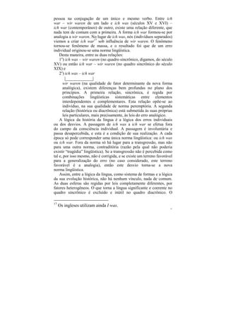 pessoa na conjugação de um único e mesmo verbo. Entre ich
war – wir waren de um lado e ich was (séculos XV e XVI) –
ich war (contemporâneo) de outro, existe uma relação diferente, que
nada tem de comum com a primeira. A forma ich war formou-se por
analogia a wir waren. No lugar de ich was, nós (indivíduos separados)
viemos a criar ich war17 sob influência de wir waren. O fenômeno
tornou-se fenômeno de massa, e o resultado foi que de um erro
individual originou-se uma norma lingüística.
   Desta maneira, entre as duas relações:
   1o) ich was – wir waren (no quadro sincrônico, digamos, do século
XV) ou então ich war – wir waren (no quadro sincrônico do século
XIX) e
   2o) ich was – ich war
        |____________|
      wir waren (na qualidade de fator determinante da nova forma
      analógica), existem diferenças bem profundas no plano dos
      princípios. A primeira relação, sincrônica, é regida por
      combinações lingüísticas sistemáticas entre elementos
      interdependentes e complementares. Esta relação opõe-se ao
      indivíduo, na sua qualidade de norma peremptória. A segunda
      relação (histórica ou diacrônica) está submetida às suas próprias
      leis particulares, mais precisamente, às leis do erro analógico.
    A lógica da história da língua é a lógica dos erros individuais
ou dos desvios. A passagem de ich was a ich war se efetua fora
do campo da consciência individual. A passagem é involuntária e
passa desapercebida, e esta é a condição de sua realização. A cada
época só pode corresponder uma única norma lingüística: ou ich was
ou ich war. Fora da norma só há lugar para a transgressão, mas não
para uma outra norma, contraditória (razão pela qual não poderia
existir “tragédia” lingüística). Se a transgressão não é percebida como
tal e, por isso mesmo, não é corrigida, e se existe um terreno favorável
para a generalização do erro (no caso considerado, este terreno
favorável é a analogia), então este desvio torna-se a nova
norma lingüística.
    Assim, entre a lógica da língua, como sistema de formas e a lógica
da sua evolução histórica, não há nenhum vínculo, nada de comum.
As duas esferas são regidas por leis completamente diferentes, por
fatores heterogêneos. O que torna a língua significante e coerente no
quadro sincrônico é excluído e inútil no quadro diacrônico. O

17
     Os ingleses utilizam ainda I was.
                                                                       81
 