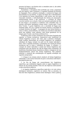 presente da língua e sua história não se entendem entre si, são ambos
incapazes de se entenderem.
    Assinalamos a divergência bem profunda que existe, justamente
sob este aspecto, entre a primeira e a segunda orientação da filosofia
da linguagem. Para a primeira orientação, a essência da língua está
precisamente na sua história. A lógica da língua não é absolutamente
a da repetição de formas identificadas a uma norma, mas sim uma
renovação constante, a individualização das formas em enunciações
estilisticamente únicas e não reiteráveis. A realidade da língua
constitui também sua evolução. Entre um momento particular da vida
de uma língua e sua história se estabelece uma comunhão total. As
mesmas motivações ideológicas reinam numa e noutra parte. Como
diria Vossler, “o gosto lingüístico cria a unicidade da língua num
momento dado. Ele cria e garante da mesma maneira a unicidade da
evolução histórica da língua”. A passagem de uma forma histórica a
outra se efetua, essencialmente, nos limites da consciência individual,
posto que também, como sabemos, toda forma gramatical foi na
origem, para Vossler, uma forma estilística livre.
    A diferença entre as duas orientações fica muito bem ilustrada pela
seguinte: as formas normativas, responsáveis pelo imobilismo do
sistema lingüístico (ergon), não eram, para a primeira orientação,
senão resíduos deteriorados da evolução lingüística, da verdadeira
substância da língua, tornada viva pelo ato de criação individual e
único. Para a segunda orientação, é justamente este sistema de formas
normativas que se torna a substância da língua. A refração e a
variação de caráter individual e criador das formas lingüísticas não
constituem mais que detritos da vida da língua (mais exatamente, do
imobilismo fenomenal desta), harmônicos inúteis e intangíveis do tom
fundamentalmente estável das formas lingüísticas. Nós podemos
sintetizar o essencial das considerações da segunda orientação nas
seguintes proposições:
    1. A língua é um sistema estável, imutável, de formas lingüísticas
submetidas a uma norma fornecida tal qual à consciência individual e
peremptória para esta.
    2. As leis da língua são essencialmente leis lingüísticas
específicas, que estabelecem ligações entre os signos lingüísticos no
interior de um sistema fechado. Estas leis são objetivas relativamente
a toda consciência subjetiva.
    3. As ligações lingüísticas específicas nada têm a ver com valores
ideológicos (artísticos, cognitivos ou outros). Não se encontra, na
base dos fatos lingüísticos, nenhum motor ideológico. Entre a palavra
                                                                      82
 