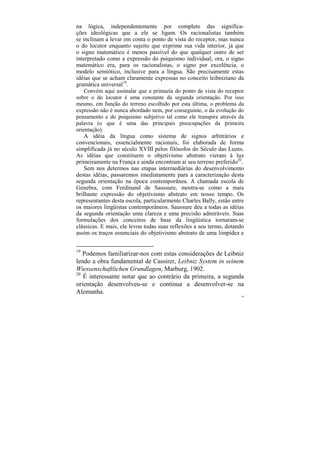 na lógica, independentemente por completo das significa-
ções ideológicas que a ele se ligam. Os racionalistas também
se inclinam a levar em conta o ponto de vista do receptor, mas nunca
o do locutor enquanto sujeito que exprime sua vida interior, já que
o signo matemático é menos passível do que qualquer outro de ser
interpretado como a expressão do psiquismo individual; ora, o signo
matemático era, para os racionalistas, o signo por excelência, o
modelo semiótico, inclusive para a língua. São precisamente estas
idéias que se acham claramente expressas no conceito leibniziano da
gramática universal19.
    Convém aqui assinalar que a primazia do ponto de vista do receptor
sobre o do locutor é uma constante da segunda orientação. Por isso
mesmo, em função do terreno escolhido por esta última, o problema da
expressão não é nunca abordado nem, por conseguinte, o da evolução do
pensamento e do psiquismo subjetivo tal como ele transpira através da
palavra (o que é uma das principais preocupações da primeira
orientação).
    A idéia da língua como sistema de signos arbitrários e
convencionais, essencialmente racionais, foi elaborada de forma
simplificada já no século XVIII pelos filósofos do Século das Luzes.
As idéias que constituem o objetivismo abstrato vieram à luz
primeiramente na França e ainda encontram aí seu terreno preferido20.
    Sem nos determos nas etapas intermediárias do desenvolvimento
destas idéias, passaremos imediatamente para a caracterização desta
segunda orientação na época contemporânea. A chamada escola de
Genebra, com Ferdinand de Saussure, mostra-se como a mais
brilhante expressão do objetivismo abstrato em nosso tempo. Os
representantes desta escola, particularmente Charles Bally, estão entre
os maiores lingüistas contemporâneos. Saussure deu a todas as idéias
da segunda orientação uma clareza e uma precisão admiráveis. Suas
formulações dos conceitos de base da lingüística tornaram-se
clássicas. E mais, ele levou todas suas reflexões a seu termo, dotando
assim os traços essenciais do objetivismo abstrato de uma limpidez e


19
   Podemos familiarizar-nos com estas considerações de Leibniz
lendo a obra fundamental de Cassirer, Leibniz System in seinem
Wiessenschaftlichen Grundlagen, Marburg, 1902.
20
   É interessante notar que ao contrário da primeira, a segunda
orientação desenvolveu-se e continua a desenvolver-se na
Alemanha.
                                                                      84
 