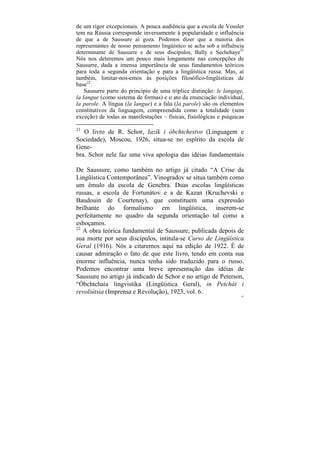 de um rigor excepcionais. A pouca audiência que a escola de Vossler
tem na Rússia corresponde inversamente à popularidade e influência
de que a de Saussure aí goza. Podemos dizer que a maioria dos
representantes de nosso pensamento lingüístico se acha sob a influência
determinante de Sausurre e de seus discípulos, Bally e Sechehaye21
Nós nos deteremos um pouco mais longamente nas concepções de
Sausurre, dada a imensa importância de seus fundamentos teóricos
para toda a segunda orientação e para a lingüística russa. Mas, aí
também, limitar-nos-emos às posições filosófico-lingüísticas de
base22.
    Sausurre parte do princípio de uma tríplice distinção: le langage,
la langue (como sistema de formas) e o ato da enunciação individual,
la parole. A língua (la langue) e a fala (la parole) são os elementos
constitutivos da linguagem, compreendida como a totalidade (sem
exceção) de todas as manifestações – físicas, fisiológicas e psíquicas

21
   O livro de R. Schor, Iazík i óbchtchestvo (Linguagem e
Sociedade), Moscou, 1926, situa-se no espírito da escola de
Gene-
bra. Schor nele faz uma viva apologia das idéias fundamentais

De Saussure, como também no artigo já citado “A Crise da
Lingüística Contemporânea”. Vinogradov se situa também como
um êmulo da escola de Genebra. Duas escolas lingüísticas
russas, a escola de Fortunátov e a de Kazan (Kruchevski e
Baudouin de Courtenay), que constituem uma expressão
brilhante do formalismo em lingüística, inserem-se
perfeitamente no quadro da segunda orientação tal como a
esboçamos.
22
   A obra teórica fundamental de Saussure, publicada depois de
sua morte por seus discípulos, intitula-se Curso de Lingüística
Geral (1916). Nós a citaremos aqui na edição de 1922. É de
causar admiração o fato de que este livro, tendo em conta sua
enorme influência, nunca tenha sido traduzido para o russo.
Podemos encontrar uma breve apresentação das idéias de
Saussure no artigo já indicado de Schor e no artigo de Peterson,
“Óbchtchaia lingvistika (Lingüística Geral), in Petchát i
revoliútsia (Imprensa e Revolução), 1923, vol. 6.
                                                                      85
 