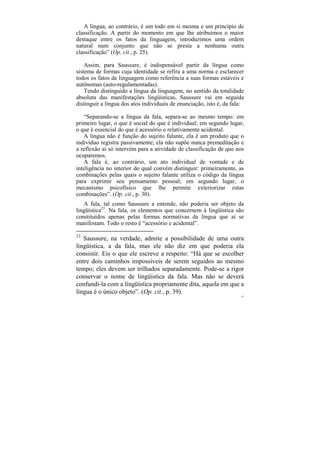 A língua, ao contrário, é um todo em si mesma e um princípio de
classificação. A partir do momento em que lhe atribuímos o maior
destaque entre os fatos da linguagem, introduzimos uma ordem
natural num conjunto que não se presta a nenhuma outra
classificação” (Op. cit., p. 25).

    Assim, para Saussure, é indispensável partir da língua como
sistema de formas cuja identidade se refira a uma norma e esclarecer
todos os fatos de linguagem como referência a suas formas estáveis e
autônomas (auto-regulamentadas).
    Tendo distinguido a língua da linguagem, no sentido da totalidade
absoluta das manifestações lingüísticas, Saussure vai em seguida
distinguir a língua dos atos individuais de enunciação, isto é, da fala:

   “Separando-se a língua da fala, separa-se ao mesmo tempo: em
primeiro lugar, o que é social do que é individual; em segundo lugar,
o que é essencial do que é acessório e relativamente acidental.
   A língua não é função do sujeito falante, ela é um produto que o
indivíduo registra passivamente; ela não supõe nunca premeditação e
a reflexão aí só intervém para a atividade de classificação de que nos
ocuparemos.
   A fala é, ao contrário, um ato individual de vontade e de
inteligência no interior do qual convém distinguir: primeiramente, as
combinações pelas quais o sujeito falante utiliza o código da língua
para exprimir seu pensamento pessoal; em segundo lugar, o
mecanismo psicofísico que lhe permite exteriorizar estas
combinações”. (Op. cit., p. 30).
   A fala, tal como Saussure a entende, não poderia ser objeto da
lingüística23. Na fala, os elementos que concernem à lingüística são
constituídos apenas pelas formas normativas da língua que aí se
manifestam. Todo o resto é “acessório e acidental”.

23
   Saussure, na verdade, admite a possibilidade de uma outra
lingüística, a da fala, mas ele não diz em que poderia ela
consistir. Eis o que ele escreve a respeito: “Há que se escolher
entre dois caminhos impossíveis de serem seguidos ao mesmo
tempo; eles devem ser trilhados separadamente. Pode-se a rigor
conservar o nome de lingüística da fala. Mas não se deverá
confundi-la com a lingüística propriamente dita, aquela em que a
língua é o único objeto”. (Op. cit., p. 39).
                                                                       87
 