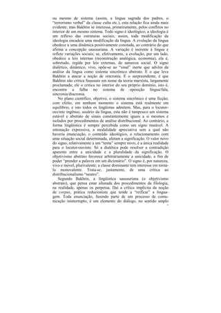 ou mesmo de sistema (assim, a língua sagrada dos padres, o
“terrorismo verbal” da classe culta etc.), esta relação fica ainda mais
evidente; mas Bakhtin se interessa, primeiramente, pelos conflitos no
interior de um mesmo sistema. Todo signo é ideológico; a ideologia é
um reflexo das estruturas sociais; assim, toda modificação da
ideologia encadeia uma modificação da língua. A evolução da língua
obedece a uma dinâmica positivamente conotada, ao contrário do que
afirma a concepção saussuriana. A variação é inerente à língua e
reflete variações sociais; se, efetivamente, a evolução, por um lado,
obedece a leis internas (reconstrução analógica, economia), ela é,
sobretudo, regida por leis externas, de natureza social. O signo
dialético, dinâmico, vivo, opõe-se ao “sinal” inerte que advém da
análise da língua como sistema sincrônico abstrato. É o que leva
Bakhtin a atacar a noção de sincronia. E o surpreendente, é que
Bakhtin não critica Saussure em nome da teoria marxista, largamente
proclamada; ele o critica no interior do seu próprio domínio, isto é,
encontra a falha no sistema de oposição língua/fala,
sincronia/diacronia.
    No plano científico, objetivo, o sistema sincrônico é uma ficção;
com efeito, em nenhum momento o sistema está realmente em
equilíbrio, e isto todos os lingüistas admitem. Mas, para o locutor-
ouvinte ingênuo, usuário da língua, esta não é tampouco um sistema
estável e abstrato de sinais constantemente iguais a si mesmos e
isolados por procedimentos de análise distribucional. Ao contrário, a
forma lingüística é sempre percebida como um signo mutável. A
entonação expressiva, a modalidade apreciativa sem a qual não
haveria enunciação, o conteúdo ideológico, o relacionamento com
uma situação social determinada, afetam a significação. O valor novo
do signo, relativamente a um “tema” sempre novo, é a única realidade
para o locutor-ouvinte. Só a dialética pode resolver a contradição
aparente entre a unicidade e a pluralidade da significação. O
objetivismo abstrato favorece arbitrariamente a unicidade, a fim de
poder “prender a palavra em um dicionário”. O signo é, por natureza,
vivo e móvel, plurivalente; a classe dominante tem interesse em torná-
lo monovalente. Trata-se, justamente, de uma crítica ao
distribucionalismo “neutro”.
    Segundo Bakhtin, a lingüística saussuriana (o objetivismo
abstrato), que pensa estar afastada dos procedimentos da filologia,
na realidade, apenas os perpetua. Daí a crítica implícita da noção
de corpus, prática reducionista que tende a “reificar” a lingua-
gem. Toda enunciação, fazendo parte de um processo de comu-
nicação ininterrupto, é um elemento do diálogo, no sentido amplo
                                                                      16
 