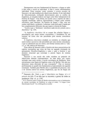 Destaquemos esta tese fundamental de Saussure: a língua se opõe
à fala como o social ao individual. A fala é, assim, absolutamente
individual. Nisto consiste, como veremos, o proton pseudos de
Saussure e de toda tendência do objetivismo abstrato. O ato individual
de fala-enunciação, rechaçado decisivamente para os confins da
lingüística, aí encontra todavia um lugar como fator indispensável da
história da língua24. Esta última, de acordo com o espírito de toda a
segunda orientação, opõe-se rigorosamente à língua como sistema
sincrônico, para Saussure. Na história da língua, a fala, com seu
caráter individual e acidental, é soberana; razão pela qual é regida por
leis completamente diferentes das que regem o sistema da língua.
    “Assim é que o ‘fenômeno’ sincrônico nada tem de comum com o
diacrônico.” (p. 129).
    “A lingüística sincrônica irá se ocupar das relações lógicas e
psicológicas que unem termos coexistentes e formadores de um
sistema, tal como eles são percebidos pela mesma consciência
coletiva.
    A lingüística diacrônica estudará, ao contrário, as relações que
unem termos sucessivos não percebidos por uma mesma consciência,
e que se substituem uns aos outros, sem formar sistema entre si.” (Op.
cit., p. 140; itálicos de Saussure).
    Estas idéias de Sausurre sobre a história são bem características do
espírito racionalista que reina até hoje na segunda orientação do
pensamento filosófico-lingüístico e para o qual a história é um
domínio irracional que corrompe a pureza lógica do sistema
lingüístico.
    Saussure e sua escola não estão sozinhos no pináculo do
objetivismo abstrato contemporâneo. Ao lado deles, nós vemos
ascender uma outra escola, a escola sociológica de Durkheim. Nela
encontramos uma figura de lingüista como a de Meillet. Nós não nos
deteremos numa descrição de suas concepções25. Elas se inserem
perfeitamente no quadro dos fundamentos já apresentados da segunda
orientação. Também para Meillet não é a qualidade de processo, mas
a de sistema estável de normas lingüísticas, que faz da língua um

24
   Saussure diz: Tudo o que é diacrônico na língua, só o é
através da fala. É na fala que se encontra o germe de todas as
mudanças. (Op. cit., p. 138).
25
  M. N. Peterson expõe as idéias de Meillet relacionando-as com os fundamentos
do método sociológico de Durkheim no artigo já citado, “A Língua Como
Manifestação Social”. Ver a bibliografia aí contida.
                                                                            88
 