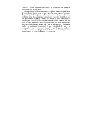 citaremos adiante quando analisarmos os problemas da interação
lingüística e da significação.
    Colocamos no início do capítulo o problema da explicitação e da
delimitação da língua como objeto específico de pesquisa. Tentamos
descobrir as balizas já colocadas no caminho da resolução deste
problema pelas tendências do pensamento filosófico-lingüístico que
nos precederam. Por fim, achamo-nos diante de duas categorias de
sinalizações colocadas em direções diametralmente opostas. De um
lado, as teses do subjetivismo individualista e, de outro, as antíteses
do objetivismo abstrato. Mas o que é que se revela como o verdadeiro
núcleo da realidade lingüística? O ato individual da fala – a
enunciação – ou o sistema da língua? E qual é, pois, o modo de
existência da realidade lingüística? Evolução criadora ininterrupta ou
imutabilidade de normas idênticas a si mesmas?




                                                                      90
 