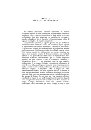 CAPÍTULO 5
                 LÍNGUA, FALA E ENUNCIAÇÃO




    No capítulo precedente, tentamos representar de maneira
totalmente objetiva as duas orientações do pensamento filosófico-
lingüístico. Agora, devemos submetê-las a uma análise crítica em
profundidade. Isso feito, estaremos em condições de responder à
questão colocada no fim do Capítulo 4. Comecemos pela crítica da
segunda orientação, a do objetivismo abstrato.
    Coloquemo-nos, primeiro, a seguinte questão: em que medida um
sistema de normas imutáveis – isto é, um sistema de língua, segundo
os representantes da segunda orientação – conforma-se à realidade?
Evidentemente, nenhum dos representantes do objetivismo abstrato
confere ao sistema lingüístico um caráter de realidade material eterna.
Esse sistema exprime-se, efetivamente, em coisas materiais, em
signos, mas, enquanto sistema de formas normativas, sua realidade
repousa na sua qualidade de norma social. Os representantes dessa
orientação acentuam constantemente que o sistema lingüístico
constitui um fato objetivo externo à consciência individual e
independente desta – e isto representa uma de suas posições
fundamentais. E, no entanto, é só para a consciência individual, e do
ponto de vista dela, que a língua se apresenta como sistema de normas
rígidas e imutáveis. Na verdade, se fizermos abstração da consciência
individual subjetiva e lançarmos sobre a língua um olhar
verdadeiramente objetivo, um olhar, digamos, oblíquo, ou melhor, de
cima, não encontraremos nenhum indício de um sistema de normas
imutáveis. Pelo contrário, depararemos com a evolução ininterrupta
das normas da língua. De um ponto de vista realmente objetivo,
percebendo a língua de um modo completamente diferente daquele
como ela apareceria para um certo indivíduo, num dado momento do
tempo, a língua apresenta-se como uma corrente evolutiva
ininterrupta. Para o observador que enfoca a língua de cima, o lapso
                                                                      91
 