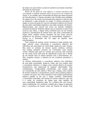 de tempo em cujos limites é possível construir um sistema sincrônico
não passa de uma ficção.
    Assim, de um ponto de vista objetivo, o sistema sincrônico não
corresponde a nenhum momento efetivo do processo de evolução da
língua. E, na verdade, para o historiador da língua que adota um ponto
de vista diacrônico, o sistema sincrônico não constitui uma realidade;
ele apenas serve de escala convencional para registrar os desvios que
se produzem a cada momento no tempo. O sistema sincrônico da
língua só existe do ponto de vista da consciência subjetiva do locutor
de uma dada comunidade lingüística num dado momento da história.
Objetivamente, esse sistema não existe em nenhum verdadeiro
momento da história. Podemos admitir que no momento em que César
escrevia suas obras, a língua latina constituía para ele um sistema
imutável e incontestável de normas fixas; mas, para o historiador da
língua latina, naquele mesmo momento em que César escrevia,
produzia-se um processo contínuo de transformação lingüística –
mesmo se o historiador não for capaz de registrar essas
transformações.
    Todo sistema de normas sociais encontra-se numa posição aná-
loga; somente existe relacionado à consciência subjetiva dos
indivíduos que participam da coletividade regida por essas normas.
São assim os sistemas de normas morais, jurídicas, estéticas
(tais normas realmente existem), etc. Certamente, essas normas
variam. Diferem pelo grau de coerção que exercem, pela extensão
de sua escala social, pelo grau de significação social, que é função
de sua relação mais ou menos próxima com a infra-estrutura, etc.
Mas, enquanto normas, a natureza de sua existência permanece a
mesma;
só existem relativamente à consciência subjetiva dos indivíduos
de uma dada comunidade. Segue-se, então, que essa relação entre
a consciência subjetiva e a língua como sistema objetivo de normas
incontestáveis seja desprovida de qualquer objetividade? Não,
evidentemente. Compreendida corretamente, essa relação pode
ser considerada um fato objetivo. Dizer que a língua, como sistema
de normas imutáveis e incontestáveis, possui uma existência objetiva
é cometer um grave erro. Mas exprime-se uma relação perfeitamente
objetiva quando se diz que a língua constitui, relativamente
à consciência individual, um sistema de normas imutáveis, que este
é o modo de existência da língua para todo membro de
uma comunidade lingüística dada. Se o próprio fato está correta-
mente estabelecido, se é realmente verdade que a língua se apresenta
para a consciência do locutor como um sistema de normas fixas
                                                                     92
 