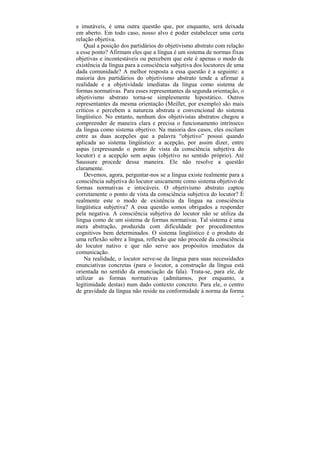 e imutáveis, é uma outra questão que, por enquanto, será deixada
em aberto. Em todo caso, nosso alvo é poder estabelecer uma certa
relação objetiva.
    Qual a posição dos partidários do objetivismo abstrato com relação
a esse ponto? Afirmam eles que a língua é um sistema de normas fixas
objetivas e incontestáveis ou percebem que este é apenas o modo de
existência da língua para a consciência subjetiva dos locutores de uma
dada comunidade? A melhor resposta a essa questão é a seguinte: a
maioria dos partidários do objetivismo abstrato tende a afirmar a
realidade e a objetividade imediatas da língua como sistema de
formas normativas. Para esses representantes da segunda orientação, o
objetivismo abstrato torna-se simplesmente hipostático. Outros
representantes da mesma orientação (Meillet, por exemplo) são mais
críticos e percebem a natureza abstrata e convencional do sistema
lingüístico. No entanto, nenhum dos objetivistas abstratos chegou a
compreender de maneira clara e precisa o funcionamento intrínseco
da língua como sistema objetivo. Na maioria dos casos, eles oscilam
entre as duas acepções que a palavra “objetivo” possui quando
aplicada ao sistema lingüístico: a acepção, por assim dizer, entre
aspas (expressando o ponto de vista da consciência subjetiva do
locutor) e a acepção sem aspas (objetivo no sentido próprio). Até
Saussure procede dessa maneira. Ele não resolve a questão
claramente.
    Devemos, agora, perguntar-nos se a língua existe realmente para a
consciência subjetiva do locutor unicamente como sistema objetivo de
formas normativas e intocáveis. O objetivismo abstrato captou
corretamente o ponto de vista da consciência subjetiva do locutor? É
realmente este o modo de existência da língua na consciência
lingüística subjetiva? A essa questão somos obrigados a responder
pela negativa. A consciência subjetiva do locutor não se utiliza da
língua como de um sistema de formas normativas. Tal sistema é uma
mera abstração, produzida com dificuldade por procedimentos
cognitivos bem determinados. O sistema lingüístico é o produto de
uma reflexão sobre a língua, reflexão que não procede da consciência
do locutor nativo e que não serve aos propósitos imediatos da
comunicação.
    Na realidade, o locutor serve-se da língua para suas necessidades
enunciativas concretas (para o locutor, a construção da língua está
orientada no sentido da enunciação da fala). Trata-se, para ele, de
utilizar as formas normativas (admitamos, por enquanto, a
legitimidade destas) num dado contexto concreto. Para ele, o centro
de gravidade da língua não reside na conformidade à norma da forma
                                                                     93
 