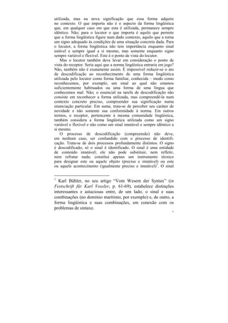 utilizada, mas na nova significação que essa forma adquire
no contexto. O que importa não é o aspecto da forma lingüística
que, em qualquer caso em que esta é utilizada, permanece sempre
idêntico. Não; para o locutor o que importa é aquilo que permite
que a forma lingüística figure num dado contexto, aquilo que a torna
um signo adequado às condições de uma situação concreta dada. Para
o locutor, a forma lingüística não tem importância enquanto sinal
estável e sempre igual a si mesmo, mas somente enquanto signo
sempre variável e flexível. Este é o ponto de vista do locutor.
    Mas o locutor também deve levar em consideração o ponto de
vista do receptor. Seria aqui que a norma lingüística entraria em jogo?
Não, também não é exatamente assim. É impossível reduzir-se o ato
de descodificação ao reconhecimento de uma forma lingüística
utilizada pelo locutor como forma familiar, conhecida – modo como
reconhecemos, por exemplo, um sinal ao qual não estamos
suficientemente habituados ou uma forma de uma língua que
conhecemos mal. Não; o essencial na tarefa de descodificação não
consiste em reconhecer a forma utilizada, mas compreendê-la num
contexto concreto preciso, compreender sua significação numa
enunciação particular. Em suma, trata-se de perceber seu caráter de
novidade e não somente sua conformidade à norma. Em outros
termos, o receptor, pertencente à mesma comunidade lingüística,
também considera a forma lingüística utilizada como um signo
variável e flexível e não como um sinal imutável e sempre idêntico a
si mesmo.
    O processo de descodificação (compreensão) não deve,
em nenhum caso, ser confundido com o processo de identifi-
cação. Trata-se de dois processos profundamente distintos. O signo
é descodificado; só o sinal é identificado. O sinal é uma entidade
de conteúdo imutável; ele não pode substituir, nem refletir,
nem refratar nada; constitui apenas um instrumento técnico
para designar este ou aquele objeto (preciso e imutável) ou este
ou aquele acontecimento (igualmente preciso e imutável)1. O sinal


1
  Karl Bühler, no seu artigo “Vom Wesem der Syntax” (in
Festschrift für Karl Vossler, p. 61-69), estabelece distinções
interessantes e astuciosas entre, de um lado, o sinal e suas
combinações (no domínio marítimo, por exemplo) e, de outro, a
forma lingüística e suas combinações, em conexão com os
problemas de sintaxe.
                                                                      94
 