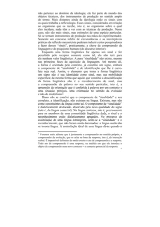 não pertence ao domínio da ideologia; ele faz parte do mundo dos
objetos técnicos, dos instrumentos de produção no sentido amplo
do termo. Mais distantes ainda da ideologia estão os sinais com
os quais trabalha a reflexologia. Esses sinais, considerados em relação
ao organismo que os recebe, isto é, ao organismo sobre o qual
eles incidem, nada têm a ver com as técnicas de produção. Nesse
caso, não são mais sinais, mas estímulos de uma espécie particular.
Só se tornam instrumentos de produção nas mãos do experimentador.
Somente um concurso infeliz de circunstâncias e as inextirpáveis
práticas da reflexão mecanicista puderam induzir certos pesquisadores
a fazer desses “sinais”, praticamente, a chave da compreensão da
linguagem e do psiquismo humano (do discurso interior).
    Enquanto uma forma lingüística for apenas um sinal e for
percebida pelo receptor somente como tal, ela não terá para
ele nenhum valor lingüístico. A pura “sinalidade” não existe, mesmo
nas primeiras fases da aquisição da linguagem. Até mesmo ali,
a forma é orientada pelo contexto, já constitui um signo, embora
o componente de “sinalidade” e de identificação que lhe é corre-
lata seja real. Assim, o elemento que torna a forma lingüística
um signo não é sua identidade como sinal, mas sua mobilidade
específica; da mesma forma que aquilo que constitui a descodificação
da forma lingüística não é o reconhecimento do sinal, mas
a compreensão da palavra no seu sentido particular, isto é, a
apreensão da orientação que é conferida à palavra por um contexto e
uma situação precisos, uma orientação no sentido da evolução
e não do imobilismo2.
    Disso não se conclui que o componente de “sinalidade” e seu
correlato, a identificação, não existam na língua. Existem, mas não
como constituintes da língua como tal. O componente de “sinalidade”
é dialeticamente deslocado, absorvido pela nova qualidade do signo
(isto é, da língua como tal). Na língua materna, isto é, precisamente
para os membros de uma comunidade lingüística dada, o sinal e o
reconhecimento estão dialeticamente apagados. No processo de
assimilação de uma língua estrangeira, sente-se a “sinalidade” e o
reconhecimento, que não foram ainda dominados: a língua ainda não
se tornou língua. A assimilação ideal de uma língua dá-se quando o

2
  Veremos mais adiante que é justamente a compreensão no sentido próprio, a
compreensão da evolução, que se acha na base da resposta, isto é, da interação
verbal. É impossível delimitar de modo estrito o ato de compreensão e a resposta.
Todo ato de compreensão é uma resposta, na medida em que ele introduz o
objeto da compreensão num novo contexto – o contexto potencial da resposta.
                                                                               95
 