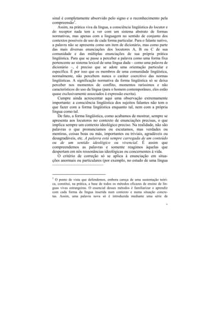 sinal é completamente absorvido pelo signo e o reconhecimento pela
compreensão3.
    Assim, na prática viva da língua, a consciência lingüística do locutor e
do receptor nada tem a ver com um sistema abstrato de formas
normativas, mas apenas com a linguagem no sentido de conjunto dos
contextos possíveis de uso de cada forma particular. Para o falante nativo,
a palavra não se apresenta como um item de dicionário, mas como parte
das mais diversas enunciações dos locutores A, B ou C de sua
comunidade e das múltiplas enunciações de sua própria prática
lingüística. Para que se passe a perceber a palavra como uma forma fixa
pertencente ao sistema lexical de uma língua dada – como uma palavra de
dicionário –, é preciso que se adote uma orientação particular e
específica. É por isso que os membros de uma comunidade lingüística,
normalmente, não percebem nunca o caráter coercitivo das normas
lingüísticas. A significação normativa da forma lingüística só se deixa
perceber nos momentos de conflito, momentos raríssimos e não
característicos do uso da língua (para o homem contemporâneo, eles estão
quase exclusivamente associados à expressão escrita).
    Cumpre ainda acrescentar aqui uma observação extremamente
importante: a consciência lingüística dos sujeitos falantes não tem o
que fazer com a forma lingüística enquanto tal, nem com a própria
língua como tal.
    De fato, a forma lingüística, como acabamos de mostrar, sempre se
apresenta aos locutores no contexto de enunciações precisas, o que
implica sempre um contexto ideológico preciso. Na realidade, não são
palavras o que pronunciamos ou escutamos, mas verdades ou
mentiras, coisas boas ou más, importantes ou triviais, agradáveis ou
desagradáveis, etc. A palavra está sempre carregada de um conteúdo
ou de um sentido ideológico ou vivencial. É assim que
compreendemos as palavras e somente reagimos àquelas que
despertam em nós ressonâncias ideológicas ou concernentes à vida.
    O critério de correção só se aplica à enunciação em situa-
ções anormais ou particulares (por exemplo, no estudo de uma língua
–––––––––––––––––––––––––


3
  O ponto de vista que defendemos, embora careça de uma sustentação teóri-
ca, constitui, na prática, a base de todos os métodos eficazes de ensino de lín-
guas vivas estrangeiras. O essencial desses métodos é familiarizar o aprendiz
com cada forma da língua inserida num contexto e numa situação concre-
tas. Assim, uma palavra nova só é introduzida mediante uma série de

                                                                              96
 