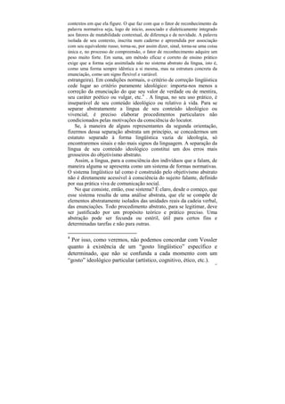 contextos em que ela figure. O que faz com que o fator de reconhecimento da
palavra normativa seja, logo de início, associado e dialeticamente integrado
aos fatores de mutabilidade contextual, de diferença e de novidade. A palavra
isolada de seu contexto, inscrita num caderno e apreendida por associação
com seu equivalente russo, torna-se, por assim dizer, sinal, torna-se uma coisa
única e, no processo de compreensão, o fator de reconhecimento adquire um
peso muito forte. Em suma, um método eficaz e correto de ensino prático
exige que a forma seja assimilada não no sistema abstrato da língua, isto é,
como uma forma sempre idêntica a si mesma, mas na estrutura concreta da
enunciação, como um signo flexível e variável.
estrangeira). Em condições normais, o critério de correção lingüística
cede lugar ao critério puramente ideológico: importa-nos menos a
correção da enunciação do que seu valor de verdade ou de mentira,
seu caráter poético ou vulgar, etc.4 . A língua, no seu uso prático, é
inseparável de seu conteúdo ideológico ou relativo à vida. Para se
separar abstratamente a língua de seu conteúdo ideológico ou
vivencial, é preciso elaborar procedimentos particulares não
condicionados pelas motivações da consciência do locutor.
    Se, à maneira de alguns representantes da segunda orientação,
fizermos dessa separação abstrata um princípio, se concedermos um
estatuto separado à forma lingüística vazia de ideologia, só
encontraremos sinais e não mais signos da linguagem. A separação da
língua de seu conteúdo ideológico constitui um dos erros mais
grosseiros do objetivismo abstrato.
    Assim, a língua, para a consciência dos indivíduos que a falam, de
maneira alguma se apresenta como um sistema de formas normativas.
O sistema lingüístico tal como é construído pelo objetivismo abstrato
não é diretamente acessível à consciência do sujeito falante, definido
por sua prática viva de comunicação social.
    No que consiste, então, esse sistema? É claro, desde o começo, que
esse sistema resulta de uma análise abstrata, que ele se compõe de
elementos abstratamente isolados das unidades reais da cadeia verbal,
das enunciações. Todo procedimento abstrato, para se legitimar, deve
ser justificado por um propósito teórico e prático preciso. Uma
abstração pode ser fecunda ou estéril, útil para certos fins e
determinadas tarefas e não para outras.

4
 Por isso, como veremos, não podemos concordar com Vossler
quanto à existência de um “gosto lingüístico” específico e
determinado, que não se confunda a cada momento com um
“gosto” ideológico particular (artístico, cognitivo, ético, etc.).
                                                                             97
 