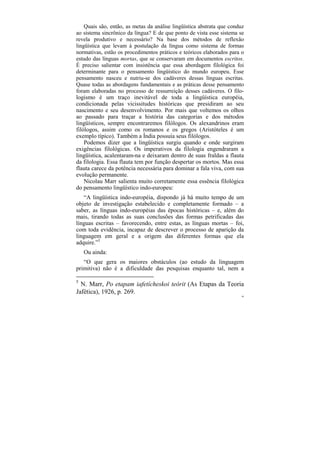 Quais são, então, as metas da análise lingüística abstrata que conduz
ao sistema sincrônico da língua? E de que ponto de vista esse sistema se
revela produtivo e necessário? Na base dos métodos de reflexão
lingüística que levam à postulação da língua como sistema de formas
normativas, estão os procedimentos práticos e teóricos elaborados para o
estudo das línguas mortas, que se conservaram em documentos escritos.
É preciso salientar com insistência que essa abordagem filológica foi
determinante para o pensamento lingüístico do mundo europeu. Esse
pensamento nasceu e nutriu-se dos cadáveres dessas línguas escritas.
Quase todas as abordagens fundamentais e as práticas desse pensamento
foram elaboradas no processo de ressurreição desses cadáveres. O filo-
logismo é um traço inevitável de toda a lingüística européia,
condicionada pelas vicissitudes históricas que presidiram ao seu
nascimento e seu desenvolvimento. Por mais que voltemos os olhos
ao passado para traçar a história das categorias e dos métodos
lingüísticos, sempre encontraremos filólogos. Os alexandrinos eram
filólogos, assim como os romanos e os gregos (Aristóteles é um
exemplo típico). Também a Índia possuía seus filólogos.
    Podemos dizer que a lingüística surgiu quando e onde surgiram
exigências filológicas. Os imperativos da filologia engendraram a
lingüística, acalentaram-na e deixaram dentro de suas fraldas a flauta
da filologia. Essa flauta tem por função despertar os mortos. Mas essa
flauta carece da potência necessária para dominar a fala viva, com sua
evolução permanente.
    Nicolau Marr salienta muito corretamente essa essência filológica
do pensamento lingüístico indo-europeu:
   “A lingüística indo-européia, dispondo já há muito tempo de um
objeto de investigação estabelecido e completamente formado – a
saber, as línguas indo-européias das épocas históricas – e, além do
mais, tirando todas as suas conclusões das formas petrificadas das
línguas escritas – favorecendo, entre estas, as línguas mortas – foi,
com toda evidência, incapaz de descrever o processo de aparição da
linguagem em geral e a origem das diferentes formas que ela
adquire.”5
    Ou ainda:
   “O que gera os maiores obstáculos (ao estudo da linguagem
primitiva) não é a dificuldade das pesquisas enquanto tal, nem a

5
  N. Marr, Po etapam iafetícheskoi teórit (As Etapas da Teoria
Jafética), 1926, p. 269.
                                                                        98
 