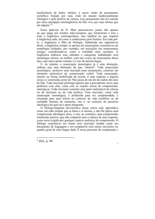 insuficiência de dados sólidos; é nosso modo de pensamento
científico, forjado por uma visão do mundo tradicionalmente
filológica e pela história da cultura; esse pensamento não foi nutrido
por uma concepção etnolingüística da fala viva, por suas formas que
ela adquire.”6
    Essas palavras de N. Marr parecem-nos justas não apenas
no que tange aos estudos indo-europeus, que forneceram o tom a
toda a lingüística contemporânea, mas também no que respeita
à lingüística toda, tal como a conhecemos pela história. Em toda par-
te, a lingüística é filha da filologia. Submetida aos imperativos
desta, a lingüística sempre se apoiou em enunciações constitutivas de
monólogos fechados, por exemplo, em inscrições em monumentos
antigos, considerando-as como a realidade mais imediata. A
lingüística elaborou seus métodos e categorias trabalhando com
monólogos mortos, ou melhor, com um corpus de enunciações desse
tipo, cujo único ponto comum, é o uso da mesma língua.
    E, no entanto, a enunciação monológica já é uma abstração,
embora seja uma abstração do tipo “natural”. Toda enunciação
monológica, inclusive uma inscrição num monumento, constitui um
elemento inalienável da comunicação verbal. Toda enunciação,
mesmo na forma imobilizada da escrita, é uma resposta a alguma
coisa e é construída como tal. Não passa de um elo da cadeia dos atos
de fala. Toda inscrição prolonga aquelas que a precederam, trava uma
polêmica com elas, conta com as reações ativas da compreensão,
antecipa-as. Cada inscrição constitui uma parte inalienável da ciência
ou da literatura ou da vida política. Uma inscrição, como toda
enunciação monológica, é produzida para ser compreendida, é
orientada para uma leitura no contexto da vida científica ou da
realidade literária do momento, isto é, no contexto do processo
ideológico do qual ela é parte integrante.
    O filólogo-lingüista desvincula-a dessa esfera real, apreende-a
como um todo isolado que se basta a si mesmo, e não lhe aplica uma
compreensão ideológica ativa, e sim, ao contrário, uma compreensão
totalmente passiva, que não comporta nem o esboço de uma resposta,
como seria exigido por qualquer espécie autêntica de compreensão. O
filólogo contenta-se em tomar essa inscrição isolada como um
documento de linguagem e em compará-la com outras inscrições no
quadro geral de uma língua dada. É nesse processo de comparação e


6
    Ibid., p. 94.
                                                                     99
 