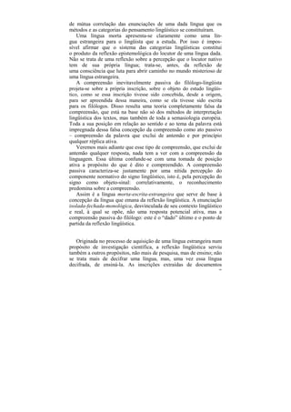 de mútua correlação das enunciações de uma dada língua que os
métodos e as categorias do pensamento lingüístico se constituíram.
    Uma língua morta apresenta-se claramente como uma lín-
gua estrangeira para o lingüista que a estuda. Por isso é impos-
sível afirmar que o sistema das categorias lingüísticas constitui
o produto da reflexão epistemológica do locutor de uma língua dada.
Não se trata de uma reflexão sobre a percepção que o locutor nativo
tem de sua própria língua; trata-se, antes, da reflexão de
uma consciência que luta para abrir caminho no mundo misterioso de
uma língua estrangeira.
    A compreensão inevitavelmente passiva do filólogo-lingüista
projeta-se sobre a própria inscrição, sobre o objeto do estudo lingüís-
tico, como se essa inscrição tivesse sido concebida, desde a origem,
para ser apreendida dessa maneira, como se ela tivesse sido escrita
para os filólogos. Disso resulta uma teoria completamente falsa da
compreensão, que está na base não só dos métodos de interpretação
lingüística dos textos, mas também de toda a semasiologia européia.
Toda a sua posição em relação ao sentido e ao tema da palavra está
impregnada dessa falsa concepção da compreensão como ato passivo
– compreensão da palavra que exclui de antemão e por princípio
qualquer réplica ativa.
    Veremos mais adiante que esse tipo de compreensão, que exclui de
antemão qualquer resposta, nada tem a ver com a compreensão da
linguagem. Essa última confunde-se com uma tomada de posição
ativa a propósito do que é dito e compreendido. A compreensão
passiva caracteriza-se justamente por uma nítida percepção do
componente normativo do signo lingüístico, isto é, pela percepção do
signo como objeto-sinal: correlativamente, o reconhecimento
predomina sobre a compreensão.
    Assim é a língua morta-escrita-estrangeira que serve de base à
concepção da língua que emana da reflexão lingüística. A enunciação
isolada-fechada-monológica, desvinculada de seu contexto lingüístico
e real, à qual se opõe, não uma resposta potencial ativa, mas a
compreensão passiva do filólogo: este é o “dado” último e o ponto de
partida da reflexão lingüística.


   Originada no processo de aquisição de uma língua estrangeira num
propósito de investigação científica, a reflexão lingüística serviu
também a outros propósitos, não mais de pesquisa, mas de ensino; não
se trata mais de decifrar uma língua, mas, uma vez essa língua
decifrada, de ensiná-la. As inscrições extraídas de documentos
                                                                     100
 