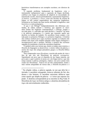 heurísticos transformam-se em exemplos escolares, em clássicos da
língua.
    O segundo problema fundamental da lingüística: criar o
instrumental indispensável para a aquisição da língua decifrada,
codificar essa língua no propósito de adaptá-la às necessidades da
transmissão escolar, marcou profundamente o pensamento lingüístico.
A fonética, a gramática, o léxico, essas três divisões do sistema da
língua, os três centros organizadores das categorias lingüísticas,
formaram-se em função das duas tarefas atribuídas à lingüística: uma
heurística e a outra pedagógica.
    O que é um filólogo? Independentemente das diferenças pro-
fundas, de ordem cultural e histórica, que separam os sacer-
dotes hindus dos lingüistas contemporâneos, o filólogo, sempre e
em toda parte, é o adivinho que tenta decifrar o “mistério” de letras
e de palavras estrangeiras e o mestre que transmite aquilo que
decifrou ou herdou da tradição. Os sacerdotes foram sempre e em
toda parte os primeiros filólogos e os primeiros lingüistas. A história
não conhece nenhum povo cujas escrituras sagradas ou tradições não
tenham sido numa certa medida redigidas numa língua estrangeira e
incompreensível para o profano. Decifrar o mistério das escrituras
sagradas foi justamente a tarefa dos sacerdotes-lingüistas.
    É também sobre esse terreno que, desde os tempos mais remotos, a
filosofia da linguagem se desenvolveu: o ensino védico da palavra, o
ensino dos logos dos antigos pensadores gregos e a filosofia bíblica
da palavra.
    Para compreender esses filosofemas, convém não perder de vista o
fato de que eles são filosofemas de palavras estrangeiras.
Suponhamos um povo que só disponha de sua língua materna, um
povo para o qual a palavra só possa ser a da língua nativa e que não
esteja exposto à palavra estrangeira, críptica: esse povo jamais teria
criado tais filosofemas7. Trata-se de um fato surpreendente: desde a
mais remota antiguidade até nossos dias, a filosofia da palavra e a

7
  Na religião védica, a palavra sagrada, no uso que dela faz o
iniciado, o sacerdote consagrado, torna-se soberano do Ser, dos
deuses e dos homens. O sacerdote onisciente define-se aqui
como aquele que dispõe da palavra – e é nisso que repousa seu
poder. A doutrina correspondente já se encontra no Rig Veda. O
filosofema do logos na Grécia antiga e a doutrina alexandrina do
logos são universalmente conhecidos.
                                                                     101
 