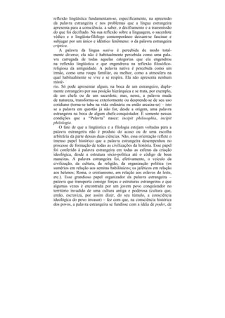 reflexão lingüística fundamentam-se, especificamente, na apreensão
da palavra estrangeira e nos problemas que a língua estrangeira
apresenta para a consciência: a saber, o deciframento e a transmissão
do que foi decifrado. Na sua reflexão sobre a linguagem, o sacerdote
védico e o lingüista-filólogo contemporâneo deixam-se fascinar e
subjugar por um único e idêntico fenômeno: o da palavra estrangeira
críptica.
    A palavra da língua nativa é percebida de modo total-
mente diverso; ela não é habitualmente percebida como uma pala-
vra carregada de todas aquelas categorias que ela engendrou
na reflexão lingüística e que engendrava na reflexão filosófico-
religiosa da antiguidade. A palavra nativa é percebida como um
irmão, como uma roupa familiar, ou melhor, como a atmosfera na
qual habitualmente se vive e se respira. Ela não apresenta nenhum
misté-
rio. Só pode apresentar algum, na boca de um estrangeiro, dupla-
mente estrangeiro por sua posição hierárquica e se trata, por exemplo,
de um chefe ou de um sacerdote; mas, nesse, a palavra muda
de natureza, transforma-se exteriormente ou desprende-se de seu uso
cotidiano (torna-se tabu na vida ordinária ou então arcaíza-se) – isto
se a palavra em questão já não for, desde a origem, uma palavra
estrangeira na boca de algum chefe-conquistador. É somente nessas
condições que a “Palavra” nasce: incipit philosophia, incipit
philologia.
    O fato de que a lingüística e a filologia estejam voltadas para a
palavra estrangeira não é produto do acaso ou de uma escolha
arbitrária da parte dessas duas ciências. Não, essa orientação reflete o
imenso papel histórico que a palavra estrangeira desempenhou no
processo de formação de todas as civilizações da história. Esse papel
foi conferido à palavra estrangeira em todas as esferas da criação
ideológica, desde a estrutura sócio-política até o código de boas
maneiras. A palavra estrangeira foi, efetivamente, o veículo da
civilização, da cultura, da religião, da organização política (os
sumérios em relação aos semitas babilônicos; os jaféticos em relação
aos helenos; Roma, o cristianismo, em relação aos eslavos do leste,
etc.). Esse grandioso papel organizador da palavra estrangeira –
palavra que transporta consigo forças e estruturas estrangeiras e que
algumas vezes é encontrada por um jovem povo conquistador no
território invadido de uma cultura antiga e poderosa (cultura que,
então, escraviza, por assim dizer, do seu túmulo, a consciência
ideológica do povo invasor) – fez com que, na consciência histórica
dos povos, a palavra estrangeira se fundisse com a idéia de poder, de
                                                                      102
 